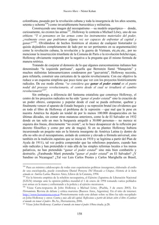 Nuestro Marx – Néstor Kohan

colombiana, pasando por la revolución cubana y toda la insurgencia de los años sesenta,
setenta y ochenta324) como invariablemente burocrática y militarista.
Construyendo una imagen del neozapatismo —su modelo arquetípico— donde,
curiosamente, no existen las armas325, Holloway le contesta a Michael Löwy, uno de sus
críticos: “Y si pensamos en las armas como los instrumentos materiales del poder,
¿realmente crees que podríamos alguna vez ser capaces de enfrentar al capital y
ganar?”326. Olvidándose de hechos históricos al alcance de cualquier historiador (o
quizás dejándolos completamente de lado por no ser pertinentes en su argumentación)
como la revolución cubana, la revolución y la guerra de Vietnam, etc,etc.etc., por no
mencionar la insurrección triunfante de la Comuna de París o la revolución bolchevique,
Holloway obviamente responde por la negativa a la pregunta que él mismo formula de
manera retórica.
Tratando de conjurar el demonio de lo que algunos eurocomunistas italianos han
denominado “la izquierda partisana”, aquella que Bernstein llamó “blanquista” y
muchos stalinistas latinoamericanos condenaron por “guevarista”, Holloway necesita,
para refutarla, construir una caricatura de la opción revolucionaria. Con ese objetivo la
reduce a un esquema simplista que poco tiene que ver con los proyectos históricamente
radicales. De ese modo afirma: “se considera que ganar el poder estatal es el punto
nodal del proceso revolucionario, el centro desde el cual se irradiará el cambio
revolucionario”327.
Sin embargo, a diferencia del fantasma estatalista que construye Holloway, el
centro de los proyectos radicales no ha sido “ganar el poder estatal” sino la creación de
un poder obrero, campesino y popular desde el cual se pueda enfrentar, quebrar y
finalmente vencer el aparato de Estado burgués y su represión brutal (no olvidemos que
en todo el libro de Holloway el problema de la represión —que mal que le pese en
nuestra América ha dejado un tendal de por lo menos 100.000 desaparecidos en las
últimas décadas, sin contar otras matanzas anteriores, como la de El Salvador en 1932
donde en tan solo un mes la burguesía aniquiló a 30.000 personas— no merece ni
siquiera dos líneas, directamente “no existe”, se lo hace desaparecer de la reflexión por
decreto filosófico y como por arte de magia). Si en su planteo Holloway hubiera
incursionado un poquito más en la historia insurgente de América Latina (y dentro de
ella no sólo en el neozapatismo, aislado de contexto y elevado a fórmula universal, sino
también en la tradición zapatista que se inicia en 1910 y se legitima a partir del Plan de
Ayala de 1911), tal vez podría comprender que las rebeliones populares, cuando han
sido radicales y han pretendido ir más allá de las simples reformas locales o los meros
paliativos, no han pretendido “ganar el poder estatal” sino más bien combatirlo y
destruirlo. ¿Farabundo Martí pretendía “ganar el poder estatal” en El Salvador? ¿Y
Sandino en Nicaragua? ¿Tal vez Luis Carlos Prestes y Carlos Marighella en Brasil,
324

Para un mínimo calidoscopio de todas esas experiencias políticas insurgentes, elaborado al estilo
de una enciclopedia, puede consultarse Daniel Pereyra: Del Moncada a Chiapas. Historia de la lucha
armada en América Latina. Buenos Aires, Libros de la Catarata, 1994.
325
En la historia empírica de la rebelión neozapatista, el Ejército Zapatista de Liberación Nacional
(EZLN) irrumpe ante la opinión pública mundial el 1 de enero de 1994 tomando varios poblados
con armas en la mano y enfrentando a la policía y al ejército mexicanos.
326
Véase Carta-respuesta de John Holloway a Michael Löwy. (Puebla, 3 de enero 2003). En
Herramienta. Revista de debate y crítica marxista (Buenos Aires, Argentina). En el sitio de internet:
http://www.herramienta.com.ar Posteriormente todo este debate sobre su libro ha sido recopilado
en John Holloway y otros: Contra y más allá del capital. Reflexiones a partir del debate sobre el libro «Cambiar
el mundo sin tomar el poder». Bs.As., Herramienta, 2006.
327 Véase John Holloway: Cambiar el mundo sin tomar el poder. Obra citada. p.28.

158

 