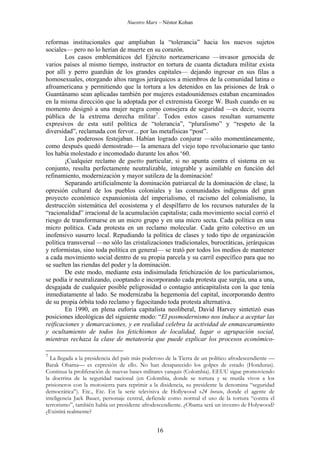 Nuestro Marx – Néstor Kohan

reformas institucionales que ampliaban la “tolerancia” hacia los nuevos sujetos
sociales— pero no lo herían de muerte en su corazón.
Los casos emblemáticos del Ejército norteamericano —invasor genocida de
varios países al mismo tiempo, instructor en tortura de cuanta dictadura militar exista
por allí y perro guardián de los grandes capitales— dejando ingresar en sus filas a
homosexuales, otorgando altos rangos jerárquicos a miembros de la comunidad latina o
afroamericana y permitiendo que la tortura a los detenidos en las prisiones de Irak o
Guantánamo sean aplicadas también por mujeres estadounidenses estaban encaminados
en la misma dirección que la adoptada por el extremista George W. Bush cuando en su
momento designó a una mujer negra como consejera de seguridad —es decir, vocera
pública de la extrema derecha militar7. Todos estos casos resultan sumamente
expresivos de esta sutil política de “tolerancia”, “pluralismo” y “respeto de la
diversidad”, reclamada con fervor... por las metafísicas “post”.
Los poderosos festejaban. Habían logrado conjurar —sólo momentáneamente,
como después quedó demostrado— la amenaza del viejo topo revolucionario que tanto
los había molestado e incomodado durante los años ‘60.
¡Cualquier reclamo de guetto particular, si no apunta contra el sistema en su
conjunto, resulta perfectamente neutralizable, integrable y asimilable en función del
refinamiento, modernización y mayor sutileza de la dominación!
Separando artificialmente la dominación patriarcal de la dominación de clase, la
opresión cultural de los pueblos coloniales y las comunidades indígenas del gran
proyecto económico expansionista del imperialismo, el racismo del colonialismo, la
destrucción sistemática del ecosistema y el despilfarro de los recursos naturales de la
“racionalidad” irracional de la acumulación capitalista; cada movimiento social corrió el
riesgo de transformarse en un micro grupo y en una micro secta. Cada política en una
micro política. Cada protesta en un reclamo molecular. Cada grito colectivo en un
inofensivo susurro local. Repudiando la política de clases y todo tipo de organización
política transversal —no sólo las cristalizaciones tradicionales, burocráticas, jerárquicas
y reformistas, sino toda política en general— se trató por todos los medios de mantener
a cada movimiento social dentro de su propia parcela y su carril específico para que no
se suelten las riendas del poder y la dominación.
De este modo, mediante esta indisimulada fetichización de los particularismos,
se podía ir neutralizando, cooptando e incorporando cada protesta que surgía, una a una,
desgajada de cualquier posible peligrosidad o contagio anticapitalista con la que tenía
inmediatamente al lado. Se modernizaba la hegemonía del capital, incorporando dentro
de su propia órbita todo reclamo y fagocitando toda protesta alternativa.
En 1990, en plena euforia capitalista neoliberal, David Harvey sintetizó esas
posiciones ideológicas del siguiente modo: “El posmodernismo nos induce a aceptar las
reificaciones y demarcaciones, y en realidad celebra la actividad de enmascaramiento
y ocultamiento de todos los fetichismos de localidad, lugar o agrupación social,
mientras rechaza la clase de metateoría que puede explicar los procesos económico7

La llegada a la presidencia del país más poderoso de la Tierra de un político afrodescendiente —
Barak Obama— es expresión de ello. No han desaparecido los golpes de estado (Honduras).
Continua la proliferación de nuevas bases militares yanquis (Colombia). EEUU sigue promoviendo
la doctrina de la seguridad nacional (en Colombia, donde se tortura y se mutila vivos a los
prisioneros con la motosierra para reprimir a la disidencia, su presidente la denomina “seguridad
democrática”). Etc., Etc. En la serie televisiva de Hollywood «24 horas», donde el agente de
inteligencia Jack Bauer, personaje central, defiende como normal el uso de la tortura “contra el
terrorismo”, también había un presidente afrodescendiente. ¿Obama será un invento de Holywood?
¿Existirá realmente?

16

 