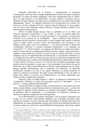 Nuestro Marx – Néstor Kohan

Haciendo abstracción de la historia y caricaturizando al marxismo
revolucionario, Holloway tiene el campo despejado para formular su propia concepción
del poder. Lo define de manera antagónica, como una contradicción entre el “poderpara”, de signo positivo, y el “poder-sobre”, de signo negativo. El primero sería el
sinónimo del hacer humano, una traducción o neologismo de lo que Marx denominaba
habitualmente “praxis”. El segundo consistiría en la cristalización de la praxis (“la
detención y fractura del flujo del hacer” según la jerga de Holloway). Y en ese punto,
con ese nuevo argot, Holloway intenta delimitar su propia alternativa política de la
opción marxista revolucionaria.
Frente al Estado burgués (pocas veces es nombrado así en su libro), que
Holloway denomina “poder-sobre” o, sino, “Poder” a secas, en general, habría dos
opciones políticas. La opción de la izquierda radical y el marxismo revolucionario
consistiría en la creación de un “contrapoder” —aquí sí Holloway hace justicia al
argumento real del marxismo revolucionario, lo cual evidencia que cuando lo presenta
como un simple “ganar el poder estatal” está recurriendo a una caricatura y a un
artilugio retórico para vencer en la polémica—. A la hora de describir la opción del
“contrapoder” Holloway lo termina asimilando directamente a los conceptos de
“revolución”330 y “toma de poder”. La propuesta de Holloway no acepta esta opción.
Queda en claro allí que su pensamiento político discrepa, disiente, marca distancias e
impugna la idea misma de revolución (a pesar de que el subtítulo del libro, un tanto
tramposo, dice así “El significado de la revolución hoy”). La propuesta de Holloway es
en realidad una crítica de la revolución (ya que rechaza la creación de contrapoder). Por
eso consideramos que si hubiera sido absolutamente transparente debería haber titulado
su libro Cambiar el mundo sin hacer la revolución. Pero eso hubiera significado sentar
posición clara de antemano y asumir que se está rechazando la revolución (lo que de
hecho hace en su libro). Eduard Bernstein no hubiera tenido problemas con ese título,
porque aceptaba, honestamente, que su propuesta era reformista. Lo expresaba
abiertamente, mirando a los ojos y con orgullo. Holloway, en cambio, pretende ser
radical al rechazar la revolución. No puede asumir abiertamente lo que de hecho su
propio libro admite en susurros, casi silenciosamente y en forma vergonzante, que
rechaza la idea y el planteo de revolución.
Entonces, frente al Estado burgués y frente a la propuesta revolucionaria de
“contrapoder”, Holloway se inclina por una tercera opción, el “anti-poder” —así, en
general— y contra cualquier forma de poder331.
El anti-poder (una sociedad sin clases, sin dominaciones y sin Estado) será el fin
último, el gran objetivo, lo que Marx denominó el comunismo. Bien, pero... ¿a través de
qué medios se lograría? ¿Como tiunfaría y se instalaría al anti-poder? ¿Habrá una fase
de transición entre el capitalismo y el comunismo? Con Holloway realmente no
sabemos la respuesta a ninguna de estas interrogaciones.
En su libro Holloway se esfuerza, sanamente y con las mejores intenciones, por
escapar de las visiones funcionalistas habituales que solamente describen cómo
funciona la sociedad y el poder. Huyendo del funcionalismo y también del positivismo
emparentado, en varias oportunidades sostiene que su teoría de la dominación quiere ser
al mismo tiempo una teoría de la vulnerabilidad de la dominación. Ahora bien, ¿donde
330

Véase John Holloway: Cambiar el mundo sin tomar el poder. Obra citada. p. 65. Vinculado al
concepto de “contrapoder” se encuentra el de “poder popular” (de gran presencia histórica en toda
la izquierda radical latinoamericana) y también el de “doble poder”, central en las reflexiones
revolucionarias de Lenin (por ejemplo en las famosas Tesis de abril), un pensador sumamente
despreciado por Holloway.
331
Véase John Holloway: Cambiar el mundo sin tomar el poder. Obra citada. p. 65.

160

 
