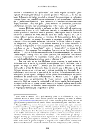 Nuestro Marx – Néstor Kohan

residiría la vulnerabilidad del “poder-sobre”, del Estado burgués, del capital? ¿Para
explicar este interrogante alcanza con escribir que ambos “dependen...”, del flujo del
hacer, de la praxis, del trabajo explotado y alienado? Supongamos que esa explicación
genérica alcance para concebirlos como vulnerables, lo cual no es el caso, y admitamos
que el “poder-sobre depende de...” y en consecuencia lo concibamos como una relación
frágil y vulnerable... muy bien, pero... ¿cómo derrotarlo sin confrontar? ¿acaso caerá
solo? ¿no será necesario crear un contrapoder para poder vencerlo en la práctica?
Aunque Holloway también se esfuerza por hacer observable el antagonismo
inmanente que desgarra al poder (poder-para [potentia] versus poder-sobre [potestas])
termina por ceder a una visión sombría, pesimista, sobrecargada, barroca, poblada de
nubarrones y tenebrosa del poder. Más allá de la frase simple “depende de...”, en su
pintura Holloway culmina ubicando los personajes del drama capitalista de tal modo
que el poder burgués y sus aparatos de represión se tornan casi invencibles, irresistibles
e incapaces de ser derrotados o al menos enfrentados. De allí que Holloway le niegue a
los trabajadores, a la juventud, a los sectores populares y las clases subalternas la
posibilidad de responder a la violencia del sistema. Cancela de esta manera, a priori, la
posibilidad de que el “poder-hacer” utilice el “poder-sobre” en contra de los
explotadores y los opresores, los torturadores, los empresarios, los militares y los
policías... El ejercicio de la fuerza material queda, de manera monopólica, en manos del
Estado burgués. ¡No hay salida! No alcanza con decir, con una sonrisa: “no sabemos,
caminamos preguntando”. No casualmente Michael Löwy le ha planteado a Holloway
que en todo su libro falta el concepto de praxis revolucionaria332.
Por otra parte, en su libro Holloway intenta prolongar la teoría crítica del
fetichismo hacia la noción de identidad, homologándola con lo cosificado y con el
quiebre del flujo del hacer333. Creemos que ese ejercicio extiende de manera
inapropiada la crítica del fetichismo hacia un ámbito que, a diferencia de lo que
Holloway piensa, no es reforzado por el sistema capitalista sino fracturado. Es el
capitalismo el que fragmenta la identidad de los pueblos y de las clases subalternas —
basta pensar, por un segundo, en el papel nefasto que en este sentido juegan los grandes
monopolios de comunicación norteamericanos en América Latina o el papel de
Hollywood, según las explicaciones de Fredric Jameson— para descentrar toda
perspectiva histórica, romper la continuidad en el tiempo, ocultar las tradiciones de
lucha para que las nuevas generaciones no las conozcan, impedir luchar y neutralizar los
reclamos dispersando las demandas en mil fragmentos inconexos (reducido cada uno a
su propio juego de lenguaje y a su política de gueto).

332

Véase Carta de Michael Löwy a John Holloway (París, 26 de noviembre de 2002). En
Herramienta. Revista de debate y crítica marxista (Buenos Aires, Argentina). En el sitio de internet:
http://www.herramienta.com.ar Recopilado luego en John Holloway y otros: Contra y más allá del
capital. Reflexiones a partir del debate sobre el libro «Cambiar el mundo sin tomar el poder». Obra citada. p.111.
333
Véase John Holloway: Cambiar el mundo sin tomar el poder. Obra citada. p. 22 y sig. Es sumamente
probable que al hablar, escribir y polemizar sobre “la identidad” Holloway tenga mucho más en
mente las “políticas de la identidad” (de inspiración posmoderna, aunque se presenten con
ademanes multiculturales) de la Academia norteamericana o europea que la lucha por la identidad
de los pueblos latinoamericanos en confrontación contra la dominación económica, política y
cultural del imperialismo. Pero esa limitación eurocéntrica —o los interlocutores que privilegia y
elige para discutir y que obviamente le marcan el perímetro de su discurso— no lo exime de dar
cuenta de este debate, más si pretende convertirse en un teórico... del neozapatismo mexicano. Lo
mismo podría decirse de quienes acompañan su propuesta. Véase la obra colectiva Marxismo abierto.
Buenos Aires, Herramienta-Universidad Autónoma de Puebla, 2005 (Tomo I) y 2007 (Tomo II).

161

 
