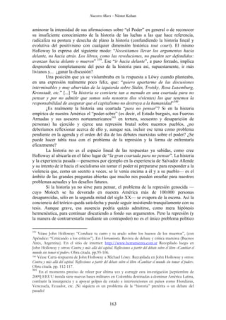 Nuestro Marx – Néstor Kohan

aminorar la intensidad de sus afirmaciones sobre “el Poder” en general o de reconocer
su insuficiente conocimiento de la historia de las luchas a las que hace referencia,
radicaliza su postura y desecha de plano la historia (confundiendo la historia lineal y
evolutiva del positivismo con cualquier dimensión histórica tout court). El mismo
Holloway lo expresa del siguiente modo: “Necesitamos llevar los argumentos hacia
delante, no hacia atrás. Los libros, como las revoluciones, no pueden ser defendidos:
avanzan hacia delante o mueren” 339. Ese “ir hacia delante”, a paso forzado, implica
desprenderse completamente del peso de la historia para así, supuestamente, ir más
livianos y... ¿ganar la discusión?
Una posición que ya se vislumbraba en la respuesta a Löwy cuando planteaba,
en una expresión realmente poco feliz, que: “quiero apartarme de las discusiones
interminables y muy aburridas de la izquierda sobre Stalin, Trotsky, Rosa Luxemburg,
Kronstadt, etc.” [...] “la historia se convierte tan a menudo en una coartada para no
pensar y por no admitir que somos solo nosotros (los vivientes) los que tenemos la
responsabilidad de asegurar que el capitalismo no destruya a la humanidad”340.
¿Es realmente la historia una coartada “para no pensar”? Si en la historia
empírica de nuestra América el “poder-sobre” (es decir, el Estado burgués, sus Fuerzas
Armadas y sus asesores norteamericanos341 en tortura, secuestro y desaparición de
personas) ha ejercido y ejerce una represión brutal sobre nuestros pueblos, ¿no
deberíamos reflexionar acerca de ello y, aunque sea, incluir ese tema como problema
pendiente en la agenda y el orden del día de los debates marxistas sobre el poder? ¿Se
puede hacer tabla rasa con el problema de la represión y la forma de enfrentarla
eficazmente?
La historia no es el espacio lineal de las respuestas ya sabidas, como cree
Holloway al ubicarla en el falso lugar de “la gran coartada para no pensar”. La historia
y la experiencia pasada —pensemos por ejemplo en la experiencia de Salvador Allende
y su intento de ir hacia el socialismo sin tomar el poder ni prepararse para responder a la
violencia que, como un secreto a voces, se le venía encima a él y a su pueblo— es el
ámbito de las grandes preguntas abiertas que mucho nos pueden enseñar para nuestros
problemas actuales y los desafìos futuros.
Si la historia ya no sirve para pensar, el problema de la represión genocida —
cuyo Moloch se ha devorado en nuestra América más de 100.000 personas
desaparecidas, sólo en la segunda mitad del siglo XX— se evapora de la escena. Así la
conciencia del teórico queda satisfecha y puede seguir insistiendo tranquilamente con su
tesis. Aunque grave, esa ausencia podría quizás admitirse, como mera hipótesis
hermenéutica, para continuar discutiendo a fondo sus argumentos. Pero la represión (y
la manera de contrarrestarla mediante un contrapoder) no es el único problema político
339

Véase John Holloway: “Conduce tu carro y tu arado sobre los huesos de los muertos”, (con
Apéndice: “Criticando a los críticos”). En Herramienta. Revista de debate y crítica marxista (Buenos
Aires, Argentina). En el sitio de internet: http://www.herramienta.com.ar Recopilado luego en
John Holloway y otros: Contra y más allá del capital. Reflexiones a partir del debate sobre el libro «Cambiar el
mundo sin tomar el poder». Obra citada. pp.95-106.
340 Véase Carta-respuesta de John Holloway a Michael Löwy. Recopilada en John Holloway y otros:
Contra y más allá del capital. Reflexiones a partir del debate sobre el libro «Cambiar el mundo sin tomar el poder».
Obra citada. pp. 112-117.
341
En el momento preciso de releer por última vez y corregir esta investigación [septiembre de
2009] EEUU instala siete nuevas bases militares en Colombia destinadas a dominar América Latina,
combatir la insurgencia y a apoyar golpes de estado e intervenciones en países como Honduras,
Venezuela, Ecuador, etc. ¡Ni siquiera es un problema de la “historia” pretérita o un debate del
pasado!

163

 