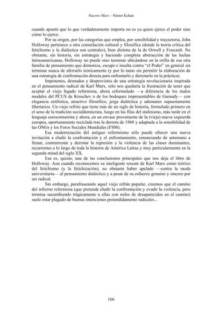 Nuestro Marx – Néstor Kohan

cuando apuntó que lo que verdaderamente importa no es ya quien ejerce el poder sino
cómo lo ejerce.
Por su origen, por las categorías que emplea, por sensibilidad y trayectoria, John
Holloway pertenece a otra constelación cultural y filosófica (donde la teoría crítica del
fetichismo y la dialéctica son centrales), bien distinta de la de Orwell y Foucault. No
obstante, sin historia, sin estrategia y haciendo completa abstracción de las luchas
latinoamericanas, Holloway no puede sino terminar ubicándose en la orilla de esa otra
familia de pensamiento que demoniza, escupe e insulta contra “el Poder” en general sin
terminar nunca de aferrarlo teóricamente (y por lo tanto sin permitir la elaboración de
una estrategia de confrontación directa para enfrentarlo y derrotarlo en la práctica).
Impotentes, desnudos y desprovistos de una estrategia revolucionaria inspirada
en el pensamiento radical de Karl Marx, sólo nos quedaría la frustración de tener que
aceptar el viejo legado reformista, ahora reformulado —a diferencia de los malos
modales del PCUS de Kruschev o de los bodoques impresentables de Garaudy— con
elegancia estilística, atractivo filosófico, jerga dialéctica y ademanes supuestamente
libertarios. Un viejo refrito que tiene más de un siglo de historia, formulado primero en
el seno de la tradición socialdemócrata, luego en las filas del stalinismo, más tarde en el
lenguaje eurocomunista y ahora, en un envase proveniente de la (vieja) nueva izquierda
europea, oportunamente reciclada tras la derrota de 1968 y adaptada a la sensibilidad de
las ONGs y los Foros Sociales Mundiales (FSM).
Esa modernización del antiguo reformismo sólo puede ofrecer una nueva
invitación a eludir la confrontación y el enfrentamiento, renunciando de antemano a
frenar, contrarrestar y derrotar la represión y la violencia de las clases dominantes,
recurrentes a lo largo de toda la historia de América Latina y muy particularmente en la
segunda mitad del siglo XX.
Esa es, quizás, una de las conclusiones principales que nos deja el libro de
Holloway. Aun cuando reconocemos su inteligente rescate de Karl Marx como teórico
del fetichismo (y la fetichización), no obstante haber apelado —contra la moda
universitaria— al pensamiento dialéctico y a pesar de su esfuerzo genuino y sincero por
ser radical.
Sin embargo, parafraseando aquel viejo refrán popular, creemos que el camino
del infierno reformista (que pretende eludir la confrontación y evadir la violencia, pero
termina sucumbiendo trágicamente a ellas con miles de desaparecidos en el camino)
suele estar plagado de buenas intenciones pretendidamente radicales...

166

 