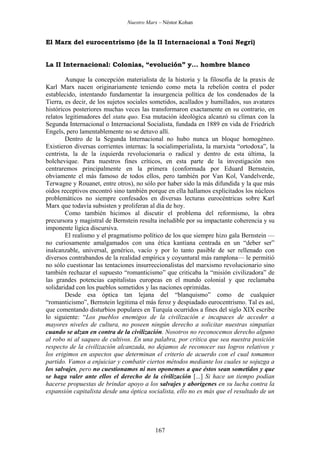 Nuestro Marx – Néstor Kohan

El Marx del eurocentrismo (de la II Internacional a Toni Negri)

La II Internacional: Colonias, “evolución” y... hombre blanco
Aunque la concepción materialista de la historia y la filosofía de la praxis de
Karl Marx nacen originariamente teniendo como meta la rebelión contra el poder
establecido, intentando fundamentar la insurgencia política de los condenados de la
Tierra, es decir, de los sujetos sociales sometidos, acallados y humillados, sus avatares
históricos posteriores muchas veces las transformaron exactamente en su contrario, en
relatos legitimadores del statu quo. Esa mutación ideológica alcanzó su clímax con la
Segunda Internacional o Internacional Socialista, fundada en 1889 en vida de Friedrich
Engels, pero lamentablemente no se detuvo allí.
Dentro de la Segunda Internacional no hubo nunca un bloque homogéneo.
Existieron diversas corrientes internas: la socialimperialista, la marxista “ortodoxa”, la
centrista, la de la izquierda revolucionaria o radical y dentro de esta última, la
bolchevique. Para nuestros fines críticos, en esta parte de la investigación nos
centraremos principalmente en la primera (conformada por Eduard Bernstein,
obviamente el más famoso de todos ellos, pero también por Van Kol, Vandelverde,
Terwagne y Rouanet, entre otros), no sólo por haber sido la más difundida y la que más
oidos receptivos encontró sino también porque en ella hallamos explicitados los núcleos
problemáticos no siempre confesados en diversas lecturas eurocéntricas sobre Karl
Marx que todavía subsisten y proliferan al día de hoy.
Como también hicimos al discutir el problema del reformismo, la obra
precursora y magistral de Bernstein resulta ineludible por su impactante coherencia y su
imponente lígica discursiva.
El realismo y el pragmatismo político de los que siempre hizo gala Bernstein —
no curiosamente amalgamados con una ética kantiana centrada en un “deber ser”
inalcanzable, universal, genérico, vacío y por lo tanto pasible de ser rellenado con
diversos contrabandos de la realidad empírica y coyuntural más ramplona— le permitió
no sólo cuestionar las tentaciones insurreccionalistas del marxismo revolucionario sino
también rechazar el supuesto “romanticismo” que criticaba la “misión civilizadora” de
las grandes potencias capitalistas europeas en el mundo colonial y que reclamaba
solidaridad con los pueblos sometidos y las naciones oprimidas.
Desde esa óptica tan lejana del “blanquismo” como de cualquier
“romanticismo”, Bernstein legitima el más feroz y despiadado eurocentrismo. Tal es así,
que comentando disturbios populares en Turquía ocurridos a fines del siglo XIX escribe
lo siguiente: “Los pueblos enemigos de la civilización e incapaces de acceder a
mayores niveles de cultura, no poseen ningún derecho a solicitar nuestras simpatías
cuando se alzan en contra de la civilización. Nosotros no reconocemos derecho alguno
al robo ni al saqueo de cultivos. En una palabra, por crítica que sea nuestra posición
respecto de la civilización alcanzada, no dejamos de reconocer sus logros relativos y
los erigimos en aspectos que determinan el criterio de acuerdo con el cual tomamos
partido. Vamos a enjuiciar y combatir ciertos métodos mediante los cuales se sojuzga a
los salvajes, pero no cuestionamos ni nos oponemos a que éstos sean sometidos y que
se haga valer ante ellos el derecho de la civilización [...] Si hace un tiempo podían
hacerse propuestas de brindar apoyo a los salvajes y aborígenes en su lucha contra la
expansión capitalista desde una óptica socialista, ello no es más que el resultado de un

167

 