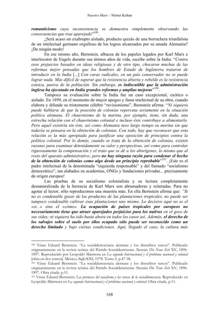 Nuestro Marx – Néstor Kohan

romanticismo cuya inconsistencia se demuestra simplemente observando las
consecuencias que trae aparejado”349.
¿Será acaso un exabrupto aislado, producto quizás de una borrachera triunfalista
de un intelectual germano orgulloso de los logros alcanzados por su amada Alemania?
¡De ningún modo!
En ese mismo año, Bernstein, albacea de los papeles legados por Karl Marx e
interlocutor de Engels durante sus útimos años de vida, escribe sobre la India: “Contra
esos prejuicios basados en ideas religiosas y de otro tipo, chocaron muchas de las
reformas mejor pensadas que los hombres de Estado de Inglaterra trataron de
introducir en la India [...] Con curas radicales, en un país conservador no se puede
lograr nada. Más difícil de superar que la resistencia abierta y rebelde es la resistencia
estoica, pasiva de la población. Sin embargo, es indiscutible que la administración
inglesa ha ejecutado en India grandes reformas y amplias mejoras”350.
Tampoco su evaluación sobre la India fue un caso excepcional, exótico o
aislado. En 1899, en el momento de mayor apogeo y fama intelectual de su obra, cuando
elabora y difunde su tristemente célebre “revisionismo”, Bernstein afirma: “Ni siquiera
puede hablarse de que la posesión de colonias repercuta seriamente en la situación
política alemana. El chauvinismo de la marina, por ejemplo, tiene, sin duda, una
estrecha relación con el chauvinismo colonial e incluso éste contribuye a alimentarlo.
Pero aquel existiría sin éste, así como Alemania tuvo largo tiempo su marina sin que
todavía se pensara en la obtención de colonias. Con todo, hay que reconocer que esta
relación es la más apropiada para justificar una oposición de principios contra la
política colonial. Por lo demás, cuando se trata de la obtención de colonias, existen
razones para examinar detenidamente su valor y perspectivas, así como para controlar
rigurosamente la compensación y el trato que se dé a los aborígenes, lo mismo que al
resto del aparato administrativo; pero no hay ninguna razón para condenar el hecho
de la obtención de colonias como algo desde un principio reprobable”351. ¡Este es el
padre intelectual de la denominada “izquierda responsable” y del llamado “socialismo
democrático”, tan alabados en academias, ONGs y fundaciones privadas... precisamente
de origen europeo!
Las pruebas de su socialismo colonialista y su lectura completamente
desnaturalizada de la herencia de Karl Marx son abrumadoras y reiteradas. Para no
agotar al lector, sólo reproducimos una muestra más. En ella Bernstein afirma que: “Si
no es condenable gozar de los productos de las plantaciones tropicales, no puede ser
tampoco condenable cultivar esas plantaciones uno mismo. Lo decisivo aquí no es el
«si...» sino el «cómo». La ocupación de países tropicales por europeos no
necesariamente tiene que atraer aparejados perjuicios para los nativos en el goce de
sus vidas; ni siquiera ha sido hasta ahora en todos los casos así. Además, el derecho de
los salvajes sobre el suelo por ellos ocupado sólo puede ser reconocido como un
derecho limitado y bajo ciertas condiciones. Aquí, llegado el caso, la cultura más

Véase Eduard Bernstein. “La socialdemocracia alemana y los disturbios turcos”. Publicado
originariamente en la revista teórica del Partido Socialdemócrata Alemán Die Neue Zeit XV, 18961897. Reproducido por Leopoldo Mármora en La segunda Internacional y el problema nacional y colonial
[obra en dos tomos]. México, SigloXXI, 1978. Tomo I. p.47-58.
350 Véase Eduard Bernstein. “La socialdemocracia alemana y los disturbios turcos”. Publicado
originariamente en la revista teórica del Partido Socialdemócrata Alemán Die Neue Zeit XV, 18961897. Obra citada. p.11.
351 Véase Eduard Bernstein: Las premisas del socialismo y las tareas de la socialdemocracia. Reproducido en
Leopoldo Mármora en La segunda Internacional y el problema nacional y colonial. Obra citada. p.11.
349

168

 