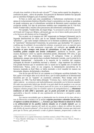Nuestro Marx – Néstor Kohan

elevada tiene también el derecho más elevado”352. Como suelen repetir los abogados, a
confesión de parte... relevo de pruebas. Esa posición de Bernstein también fue apoyada
por su coterráneo Schippel y por el austríaco Leuthner.
Si bien es cierto que estas escandalosas y bochornosas conclusiones no eran
ajenas al evolucionismo histórico-filosófico lineal y eurocéntrico en el que se asentaban,
no puede soslayarse que el colonialismo socialista de Bernstein nunca constituyó una
excepción aislada. Ese tipo de posiciones también eran compartidas por H. Van Kol,
Emilio Vandervelde y muchos otros precursores del reformismo contemporáneo.
Por ejemplo, Vandervelde, de origen belga, “se pronunció a favor de la anexión
del Estado del Congo por Bélgica, afirmando que ese era el único medio para poner fin
a los horrores del dominio de las Compañías”353.
Por su parte, en el congreso de 1907 organizado en Stuttgart [Alemania], por la
Segunda Internacional (es decir, por la tan alabada Internacional “democrática” y
“pluralista”..., que suele siempre enaltecerse en la literatura académica para oponerla a
la “autoritaria” Internacional Comunista), las posiciones que declaraban “El congreso
confirma que la utilidad o la necesidad de colonias, en general, pero, en especial, para
la clase obrera, ha sido sumamente exagerada; sin embargo, no repudia ni en
principio ni para siempre toda forma de colonialismo, el cual, bajo un sistema
socialista, podría cumplir una misión civilizadora”, perdieron su moción... ¡por
escasos diecinueve votos! La opción colonialista pierde, obteniendo 108 votos, la que
gana logra 127 (las abstenciones sumaron 10 sufragios). Como se advertirá
rápidamente, aunque esta opción haya resultado finalmente vencida, ¡casi la mitad de la
Segunda Internacional —incluyendo a la mayoría de la comisión del congreso
encargada de discutir el problema nacional y colonial— elige mantener las colonias!
Una pesada herencia que el socialismo sólo se sacará de la espalda con el triunfo del
bolchevismo. Nunca, como en ese congreso, la interpretación eurocéntrica de la
herencia inspirada en Karl Marx se había mostrado a nivel mundial de manera tan
descarnada, altanera, desfachatada y desafiante.
Uno de los que allí llevó la voz cantante es el dirigente socialista holandés Van
Kol, quien vivió largos años en la isla de Java y por lo tanto pasaba en la Internacional
Socialista por ser un “experto” en cuestiones coloniales. Poco tiempo antes del
Congreso, en 1904, Van Kol había afirmado: “Colonias hay y habrá durante muchos
siglos todavía; su existencia está indisolublemente entretejida con la historia mundial.
En cada caso particular habrá que decidir si un país dado ha de quedarse o no con sus
posesiones de ultramar [...] En la mayor parte de los casos, no se podrá renunciar a las
antiguas colonias porque éstas no resultan capaces de autogobernarse [...] Abandonar
totalmente al niño débil e ignorante, que no puede prescindir de nuestra ayuda,
equivaldría a hacerlo víctima de una explotación sin barreras o entregarlo a otros
dominadores.
Las nuevas necesidades que se plantearán tras la victoria de la clase obrera y
tras la liberación económica de la misma exigirán posesiones coloniales incluso bajo
el régimen socialista del fuituro [...] ¿Tenemos que dejar librada la mitad de la Tierra
a la arbitrariedad de los pueblos todavía situados en el estadio infantil, que no
explotan las colosales riquezas del suelo de sus países y dejan sin cultivar las partes
más fértiles de nuestro planeta? ¿O en interés de la humanidad, tenemos que intervenir
para que la Tierra, que pertenece a todo el género humano, proporcione a todos sus
Reproducido en La segunda Internacional y el problema nacional y colonial. Obra citada. p. 12.
Véase Rudolfo Schlesinger: La Internacional Comunista y el problema nacional. México, Pasado y
Presente, 1977. p. 24.

352
353

169

 
