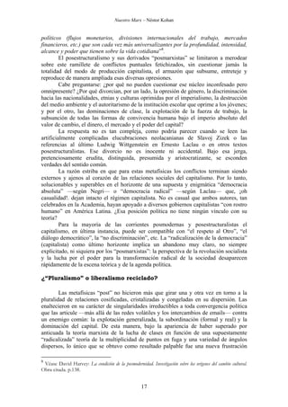 Nuestro Marx – Néstor Kohan

políticos (flujos monetarios, divisiones internacionales del trabajo, mercados
financieros, etc.) que son cada vez más universalizantes por la profundidad, intensidad,
alcance y poder que tienen sobre la vida cotidiana”8.
El posestructuralismo y sus derivados “posmarxistas” se limitaron a merodear
sobre este ramillete de conflictos puntuales fetichizados, sin cuestionar jamás la
totalidad del modo de producción capitalista, el armazón que subsume, entreteje y
reproduce de manera ampliada esas diversas opresiones.
Cabe preguntarse: ¿por qué no pueden cuestionar ese núcleo inconfesado pero
omnipresente? ¿Por qué divorcian, por un lado, la opresión de género, la discriminación
hacia las nacionalidades, etnias y culturas oprimidas por el imperialismo, la destrucción
del medio ambiente y el autoritarismo de la institución escolar que oprime a los jóvenes;
y por el otro, las dominaciones de clase, la explotación de la fuerza de trabajo, la
subsunción de todas las formas de convivencia humana bajo el imperio absoluto del
valor de cambio, el dinero, el mercado y el poder del capital?
La respuesta no es tan compleja, como podría parecer cuando se leen las
artificialmente complicadas elucubraciones neolacanianas de Slavoj Zizek o las
referencias al último Ludwig Wittgenstein en Ernesto Laclau o en otros textos
posestructuralistas. Ese divorcio no es inocente ni accidental. Bajo esa jerga,
pretenciosamente erudita, distinguida, presumida y aristocratizante, se esconden
verdades del sentido común.
La razón estriba en que para estas metafísicas los conflictos terminan siendo
externos y ajenos al corazón de las relaciones sociales del capitalismo. Por lo tanto,
solucionables y superables en el horizonte de una supuesta y enigmática “democracia
absoluta” —según Negri— o “democracia radical” —según Laclau— que, ¡oh
casualidad!. dejan intacto el régimen capitalista. No es casual que ambos autores, tan
celebrados en la Academia, hayan apoyado a diversos gobiernos capitalistas “con rostro
humano” en América Latina. ¿Esa posición política no tiene ningún vínculo con su
teoría?
Para la mayoría de las corrientes posmodernas y posestructuralistas el
capitalismo, en última instancia, puede ser compatible con “el respeto al Otro”, “el
diálogo democrático”, la “no discriminación”, etc. La “radicalización de la democracia”
(capitalista) como último horizonte implica un abandono muy claro, no siempre
explicitado, ni siquiera por los “posmarxistas”: la perspectiva de la revolución socialista
y la lucha por el poder para la transformación radical de la sociedad desaparecen
rápidamente de la escena teórica y de la agenda política.
¿“Pluralismo” o liberalismo reciclado?
Las metafísicas “post” no hicieron más que girar una y otra vez en torno a la
pluralidad de relaciones cosificadas, cristalizadas y congeladas en su dispersión. Las
enaltecieron en su carácter de singularidades irreductibles a toda convergencia política
que las articule —más allá de las redes volátiles y los intercambios de emails— contra
un enemigo común: la explotación generalizada, la subordinación (formal y real) y la
dominación del capital. De esta manera, bajo la apariencia de haber superado por
anticuada la teoría marxista de la lucha de clases en función de una supuestamente
“radicalizada” teoría de la multiplicidad de puntos en fuga y una variedad de ángulos
dispersos, lo único que se obtuvo como resultado palpable fue una nueva frustración
8

Véase David Harvey: La condición de la posmodernidad. Investigación sobre los orígenes del cambio cultural.
Obra citada. p.138.

17

 
