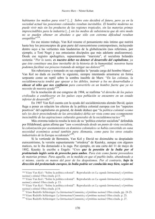 Nuestro Marx – Néstor Kohan

habitantes los medios para vivir? [...] Sobre esto decidirá el futuro, pero ya en la
sociedad actual las posesiones coloniales resultan inevitables. El hombre moderno no
puede vivir más sin los productos de las regiones tropicales, sin las materias primas
imprescindibles para la industria [...] sin los medios de subsistencia que de otro modo
no se pueden obtener en absoluto o que sólo con extrema dificultad resultan
asequibles”354.
En ese mismo trabajo, Van Kol resume el pensamiento más íntimo que nutrirá
hasta hoy los preconceptos de gran parte del eurocentrismo contemporáneo, incluyendo
dentro suyo a las vertientes más laudatorias de la globalización (nos referimos, por
ejemplo, a Toni Negri y sus entusiastas discípulos que más adelante analizaremos).
Desde ese registro apologético, supuestamente “marxista”, el socialista holandés
sostenía: “Por lo tanto, es nuestro deber no detener el desarrollo del capitalismo, ya
que éste constituye una fase inevitable de la historia de la humanidad; nosotros hasta
podemos facilitar ese proceso tratando de mitigar sus dolores”355.
Sin ruborizarse y tomando en sus espaldas la “pesada carga del hombre blanco”,
Van Kol no duda en escribir lo siguiente, siempre intentando arrastrarse en forma
serpeante como un reptil sobre la sombra inasible de Marx: “En las colonias, la
socialdemocracia tendrá que apoyar a los débiles, instruir a los no desarrollados y
educar al niño que nos confiaron para convertirlo en un hombre fuerte que ya no
necesite de nuestra ayuda”356.
En la resolución de ese congreso de 1904, se reafirma “el derecho de los países
civilizados a establecerse en los países cuya población se encuentre en un estado
inferior de desarrollo”357.
En 1907 Van Kol cuenta con la ayuda del socialdemócrata alemán David, quien
llega a poner en relación los efectos de la política colonial europea con los “aspectos
positivos” del capitalismo en general, de donde deduce que “la política colonial «como
tal» (es decir prescindiendo de las atrocidades) debía ser vista como una «componente
inescindible de las aspiraciones culturales generales de la socialdemocracia»”358.
Más extrema todavía resulta la tesis de su “política exterior socialista” defendida
por Hildebrand, quien afirma que “aun «considerada desde un punto de vista socialista,
la colonización por asentamientos en dominios coloniales» se había convertido en «una
necesidad económica actual también para Alemania, como para los otros estados
industriales de la Europa occidental»”359.
Si la vertiende de Bernstein, Van Kol y David no disimulaba su despiadado
eurocentrismo, la versión supuestamente “ortodoxa” de Kautsky, aunque con algunos
matices, no le iba demasiado a la zaga. Por ejemplo, en una carta del 11 de mayo de
1882, Kausky le escribe a Engels: “Creo que la posesión de la India por el
proletariado inglés sería de provecho para ambos. Para éste como fuente proveedora
de materias primas. Para aquella, en la medida en que el pueblo indio, abandonado a
sí mismo, caería en manos del peor de los despotismos. Por el contrario, bajo la
dirección del proletariado europeo, la India podría ser conducida muy bien, según mi
Véase Van Kol : “Sobre la política colonial”. Reproducido en La segunda Internacional y el problema
nacional y colonial. Obra citada. p.13.
355 Véase Van Kol : “Sobre la política colonial”. Reproducido en La segunda Internacional y el problema
nacional y colonial. Obra citada. p. 13.
356 Véase Van Kol : “Sobre la política colonial”. Reproducido en La segunda Internacional y el problema
nacional y colonial. Obra citada. p.14.
357
Véase Rudolfo Schlesinger: La Internacional Comunista y el problema nacional. Obra citada. pp. 24-25.
358 Véase Rudolfo Schlesinger: La Internacional Comunista y el problema nacional. Obra citada. p. 25.
359
Véase Rudolfo Schlesinger: La Internacional Comunista y el problema nacional. Obra citada. p. 27.
354

170

 