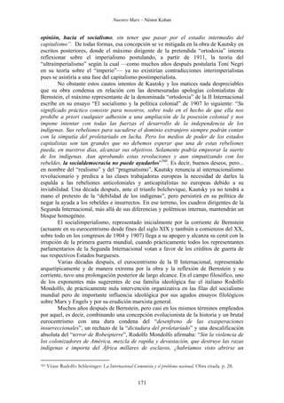 Nuestro Marx – Néstor Kohan

opinión, hacia el socialismo, sin tener que pasar por el estadio intermedio del
capitalismo”. De todas formas, esa concepción se ve mitigada en la obra de Kautsky en
escritos posteriores, donde el máximo dirigente de la pretendida “ortodoxia” intenta
reflexionar sobre el imperialismo postulando, a partir de 1911, la teoría del
“ultraimperialismo” según la cual —como muchos años después postularía Toni Negri
en su teoría sobre el “imperio”— ya no existirían contradicciones interimperialistas
pues se asistiría a una fase del capitalismo postimperialista.
No obstante estos cautos intentos de Kautsky y los matices nada despreciables
que su obra condensa en relación con las desmesuradas apologías colonialistas de
Bernstein, el máximo representante de la denominada “ortodoxia” de la II Internacional
escribe en su ensayo “El socialismo y la política colonial” de 1907 lo siguiente: “Su
significado práctico consiste para nosotros, sobre todo en el hecho de que ella nos
prohibe a priori cualquier adhesión a una ampliación de la posesión colonial y nos
impone intentar con todas las fuerzas el desarrollo de la independencia de los
indígenas. Sus rebeliones para sacudirse el dominio extranjero siempre podrán contar
con la simpatía del proletariado en lucha. Pero los medios de poder de los estados
capitalistas son tan grandes que no debemos esperar que una de estas rebeliones
pueda, en nuestros días, alcanzar sus objetivos. Solamente podría empeorar la suerte
de los indígenas. Aun aprobando estas revoluciones y aun simpatizando con los
rebeldes, la socialdemocracia no puede ayudarlos”360. Es decir, buenos deseos, pero...
en nombre del “realismo” y del “pragmatismo”, Kautsky renuncia al internacionalismo
revolucionario y predica a las clases trabajadoras europeas la necesidad de darles la
espalda a las rebeliones anticoloniales y anticapitalistas no europeas debido a su
inviabilidad. Una década después, ante el triunfo bolchevique, Kautsky ya no tendrá a
mano el pretexto de la “debilidad de los indígenas”, pero persistirá en su política de
negar la ayuda a los rebeldes e insurrectos. En ese terreno, los cuadros dirigentes de la
Segunda Internacional, más allá de sus diferencias y polémicas internas, mantendrán un
bloque homogéneo.
El socialimperialismo, representado inicialmente por la corriente de Bernstein
(actuante en su eurocentrismo desde fines del siglo XIX y también a comienzos del XX,
sobre todo en los congresos de 1904 y 1907) llega a su apogeo y alcanza su cenit con la
irrupción de la primera guerra mundial, cuando prácticamente todos los representantes
parlamentarios de la Segunda Internacional votan a favor de los créditos de guerra de
sus respectivos Estados burgueses.
Varias décadas después, el eurocentrismo de la II Internacional, representado
arquetípicamente y de manera extrema por la obra y la reflexión de Bernstein y su
corriente, tuvo una prolongación posterior de largo alcance. En el campo filosófico, uno
de los exponentes más sugerentes de esa familia ideológica fue el italiano Rodolfo
Mondolfo, de prácticamente nula intervención organizativa en las filas del socialismo
mundial pero de importante influencia ideológica por sus agudos ensayos filológicos
sobre Marx y Engels y por su erudición marxista general.
Muchos años después de Bernstein, pero casi en los mismos términos empleados
por aquel, es decir, combinando una concepción evolucionista de la historia y un brutal
eurocentrismo con una dura condena del “desenfreno de las exasperaciones
insurreccionales”, un rechazo de la “dictadura del proletariado” y una descalificación
absoluta del “terror de Robespierre”, Rodolfo Mondolfo afirmaba: “Sin la violencia de
los colonizadores de América, mezcla de rapiña y devastación, que destruye las razas
indígenas e importa del África millares de esclavos, ¿habríamos visto abrirse un
360

Véase Rudolfo Schlesinger: La Internacional Comunista y el problema nacional. Obra citada. p. 28.

171

 