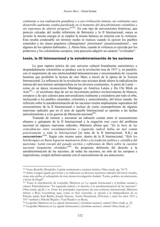 Nuestro Marx – Néstor Kohan

continente a esa explotación grandiosa y a esa civilización intensa, un continente cuyo
desarrollo autónomo estaba paralizado en el momento del descubrimiento colombino y
sin esperanza de ulterior progreso?”361. En este tipo de aseveraciones históricas, que
parecen calcadas del molde reformista de Bernstein y la II Internacional, nunca se
invierte la misma energía ni se emplea la misma balanza en relación con la violencia.
Ésta resulta condenable sin término medio ni matices cuando la ejercen los pueblos
sometidos y las clases populares (¡blanquismo! ¡terrorismo! ¡insurrecionalismo!... son
algunos de los epítetos habituales...). Ahora bien, cuando la violencia es ejercida por los
poderosos y los colonialistas europeos, ésta parecería adquirir un carácter “civilizador”.
Lenin, la III Internacional y la autodeterminación de las naciones
La gran ruptura teórica de este universo cultural brutalmente eurocéntrico y
despiadadamente colonialista se produce con la revolución rusa de 1917 y, en paralelo,
con el surgimiento de una intelectualidad latinoamericana y tercermundista de vocación
leninista que posibilitó la lectura de otro Marx a través de la óptica de la Tercera
Internacional. La influencia de la revolución rusa acicatea desde afuera la radicalización
interna del movimiento antimperialista en los diversos continentes. A partir de Lenin —
como en su época reconocieron Mariátegui en América Latina y Ho Chi Minh en
Asia362— el socialismo deja de ser un movimiento político exclusivamente de blancos,
europeos y de ojos celestes para universalizarse realmente y extenderse por todo el orbe,
incluyendo a los pueblos sometidos, coloniales y semicoloniales, del tercer mundo. Su
reflexión sobre la autodeterminación de las naciones resulta ampliamente superadora del
eurocentrismo de la II Internacional e incluso de cierto cosmopolitismo de algunos
marxistas radicales que en el seno de aquella Internacional se oponían a las luchas
anticolonialistas y a las guerras de liberación nacional363.
Tratando de rastrear y encontrar un subsuelo común entre el eurocentrismo
altanero y galopante de la II Internacional y la negación tout court del problema
nacional en algunos marxistas radicales, Mármora afirma que: “En la base de las
coincidencias entre socialimperialismo e izquierda radical había un mal común
prácticamente a toda la Internacional [se trata de la II Internacional. N.K.] su
eurocentrismo”364. Según este mismo autor, dentro de la II Internacional, “Sólo los
bolcheviques en Rusia lograron mantenerse fieles a la tradición política y científica del
marxismo: Lenin rescató del pasado escritos y reflexiones de Marx sobre la cuestión
nacional largamente olvidados”365. Su propuesta defensora del derecho a la
autodeterminación de las naciones, de todas las naciones, no sólo de las europeas e
imperialistas, rompió definitivamente con el eurocentrismo de sus antecesores.

Véase Rodolfo Mondolfo: Espíritu revolucionario y conciencia histórica. Obra citada. pp. 74-75.
Sobre el papel jugado por Lenin y su influencia en diversos marxistas radicales del tercer mundo,
véase más arriba, el subcapítulo de esta misma investigación titulado “Lenin, político revolucionario
y lector de Hegel”.
363 Véase la introducción de Leopoldo Mármora en La segunda Internacional y el problema nacional y
colonial. Particularmente “La izquierda radical y el derecho a la autodeterminación de las naciones”.
Obra citada. pp.26 y ss. Entre los principales exponentes de esta corriente internacional, Mármora
incluye a Rosa Luxemburg (que, como es bien conocido, se oponía a la independencia de su
Polonia natal), Karl Rádek, Joseph Strasser, Antón Pannekoek, H.Gorter y entre los años 1915 y
1917 también a Nikolái Bujarin y Yuri Piatakov en Rusia.
364 Leopoldo Mármora en La segunda Internacional y el problema nacional y colonial. Obra citada. p. 32.
365 Leopoldo Mármora en La segunda Internacional y el problema nacional y colonial. Obra citada. p.7.

361

362

172

 