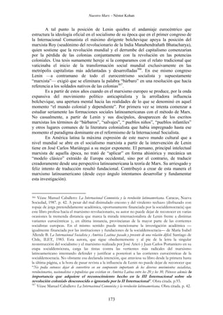 Nuestro Marx – Néstor Kohan

A tal punto la posición de Lenin quiebra el andamiaje eurocéntrico que
estructura la ideología oficial en el socialismo de su época que en el primer congreso de
la Internacional Comunista el máximo dirigente bolchevique apoya la posición del
marxista Roy (seudónimo del revolucionario de la India Manabendrañath Bhatacharya),
quien sostiene que la revolución mundial y el derrumbe del capitalismo comenzarían
por la pérdida de las colonias conjuntamente con la revolución en las potencias
coloniales. Una tesis sumamente hereje si la comparamos con el relato tradicional que
vaticinaba el inicio de la transformación social mundial exclusivamente en las
metrópolis capitalistas más adelantadas y desarrolladas366. En ese mismo congreso
Lenin —a contramano de todo el eurocentrismo socialista y supuestamente
“marxista”— exigió que se eliminara la palabra “bárbaro” en una resolución que hacía
referencia a los soldados nativos de las colonias367.
Es a partir de estos años cuando en el marxismo europeo se produce, por la onda
expansiva del movimiento político anticapitalista y la arrolladora influencia
bolchevique, una apertura mental hacia las realidades de lo que se denominó en aquel
momento “el mundo colonial y dependiente”. Por primera vez se intenta comenzar a
estudiar seriamente las formaciones sociales latinoamericanas con el método de Marx.
No casualmente, a partir de Lenin y sus discípulos, desaparecen de los escritos
marxistas los términos de “bárbaros”, “salvajes”, “ pueblos niños”, “pueblos infantiles”
y otros lugares comunes de la literatura colonialista que había impregnado hasta ese
momento el paradigma dominante en el reformismo de la Internacional Socialista.
En América latina la máxima expresión de este nuevo mundo cultural que a
nivel mundial se abre en el socialismo marxista a partir de la intervención de Lenin
tiene en José Carlos Mariátegui a su mejor exponente. El peruano, principal intelectual
marxista de aquella época, no trató de “aplicar” en forma ahistórica y mecánica un
“modelo clásico” extraído de Europa occidental, sino por el contrario, de traducir
creadoramente desde una perspectiva latinoamericana la teoría de Marx. Su arriesgado y
feliz intento de traducción resultó fundacional. Contribuyó a crear de esta manera el
marxismo latinoamericano (desde cuyo ángulo intentamos desarrollar y fundamentar
esta investigación).

Véase Manuel Caballero: La Internacional Comunista y la revolución latinoamericana. Caracas, Nueva
Sociedad, 1987. p. 42. A pesar del mal disimulado encono y del virulento rechazo (disfrazado con
ropaje de jerga pretendidamente académica, oportunamente financiada por la socialdemocracia) que
este libro profesa hacia el marxismo revolucionario, su autor no puede dejar de reconocer en varias
ocasiones la tremenda distancia que marca la mirada internacionalista de Lenin frente a distintas
variantes eurocéntricas y, en última instancia, provincianas de la mayor parte de las corrientes
socialistas europeas. En el mismo sentido puede mencionarse la investigación académica —
igualmente financiada por las instituciones y fundaciones de la socialdemocracia— de María Isabel
Allende B. La Internacional Socialista y América Lsatina: pasado y presente de una relación difícil. Santiago de
Chile, ILET, 1983. Esta autora, que sigue obedientemente y al pie de la letra la singular
reonstrucción del socialismo y el marxismo realizada por José Aricó y Juan Carlos Portantiero en su
etapa socialdemócrata, carga las tintas contra las vertientes más radicales del marxismo
latinoamericano intentando defender y justificar a posteriori a las corrientes eurocéntricas de la
socialdemocracia. No obstante esa declarada intención, que atraviesa su libro desde la primera hasta
la última página, a la hora de pasar revista a la influencia de Lenin no puede dejar de reconocer que
“No podía entonces dejar de convertirse en un componente importante de los diversos movimientos socialistas,
revolucionarios, nacionalistas o populistas que existían en América Latina entre los 20 y los 30. Piénsese además la
366

importancia que adquiere el reconocimiento hecho en la III Internacional sobre «la
revolución colonial» desconocida o ignorada por la II Internacional”. Obra citada. p.93.
367

Véase Manuel Caballero: La Internacional Comunista y la revolución latinoamericana. Obra citada. p. 42.

173

 