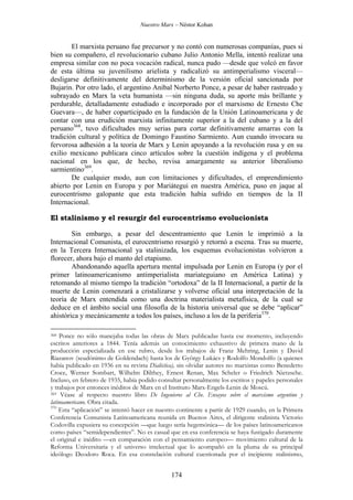 Nuestro Marx – Néstor Kohan

El marxista peruano fue precursor y no contó con numerosas companías, pues si
bien su compañero, el revolucionario cubano Julio Antonio Mella, intentó realizar una
empresa similar con no poca vocación radical, nunca pudo —desde que volcó en favor
de esta última su juvenilismo arielista y radicalizó su antimperialismo visceral—
desligarse definitivamente del determinismo de la versión oficial sancionada por
Bujarin. Por otro lado, el argentino Aníbal Norberto Ponce, a pesar de haber rastreado y
subrayado en Marx la veta humanista —sin ninguna duda, su aporte más brillante y
perdurable, detalladamente estudiado e incorporado por el marxismo de Ernesto Che
Guevara—, de haber coparticipado en la fundación de la Unión Latinoamericana y de
contar con una erudición marxista infinitamente superior a la del cubano y a la del
peruano368, tuvo dificultades muy serias para cortar definitivamente amarras con la
tradición cultural y política de Domingo Faustino Sarmiento. Aun cuando invocara su
fervorosa adhesión a la teoría de Marx y Lenin apoyando a la revolución rusa y en su
exilio mexicano publicara cinco artículos sobre la cuestión indígena y el problema
nacional en los que, de hecho, revisa amargamente su anterior liberalismo
sarmientino369.
De cualquier modo, aun con limitaciones y dificultades, el emprendimiento
abierto por Lenin en Europa y por Mariátegui en nuestra América, puso en jaque al
eurocentrismo galopante que esta tradición había sufrido en tiempos de la II
Internacional.
El stalinismo y el resurgir del eurocentrismo evolucionista
Sin embargo, a pesar del descentramiento que Lenin le imprimió a la
Internacional Comunista, el eurocentrismo resurgió y retornó a escena. Tras su muerte,
en la Tercera Internacional ya stalinizada, los esquemas evolucionistas volvieron a
florecer, ahora bajo el manto del etapismo.
Abandonando aquella apertura mental impulsada por Lenin en Europa (y por el
primer latinoamericanismo antimperialista mariateguiano en América Latina) y
retomando al mismo tiempo la tradición “ortodoxa” de la II Internacional, a partir de la
muerte de Lenin comenzará a cristalizarse y volverse oficial una interpretación de la
teoría de Marx entendida como una doctrina materialista metafísica, de la cual se
deduce en el ámbito social una filosofía de la historia universal que se debe “aplicar”
ahistórica y mecánicamente a todos los países, incluso a los de la periferia370.
Ponce no sólo manejaba todas las obras de Marx publicadas hasta ese momento, incluyendo
escritos anteriores a 1844. Tenía además un conocimiento exhaustivo de primera mano de la
producción especializada en ese rubro, desde los trabajos de Franz Mehring, Lenin y David
Riazanov (seudónimo de Goldendach) hasta los de György Lukács y Rodolfo Mondolfo (a quienes
había publicado en 1936 en su revista Dialéctica), sin olvidar autores no marxistas como Benedetto
Croce, Werner Sombart, Wilhelm Dilthey, Ernest Renan, Max Scheler o Friedrich Nietzsche.
Incluso, en febrero de 1935, había podido consultar personalmente los escritos y papeles personales
y trabajos por entonces inéditos de Marx en el Instituto Marx-Engels-Lenin de Moscú.
369 Véase al respecto nuestro libro De Ingenieros al Che. Ensayos sobre el marxismo argentino y
latinoamericano. Obra citada.
370
Esta “aplicación” se intentó hacer en nuestro continente a partir de 1929 cuando, en la Primera
Conferencia Comunista Latinoamericana reunida en Buenos Aires, el dirigente stalinista Victorio
Codovilla expusiera su concepción —que luego sería hegemónica— de los países latinoamericanos
como países “semidependientes”. No es casual que en esa conferencia se haya fustigado duramente
el original e inédito —en comparación con el pensamiento europeo— movimiento cultural de la
Reforma Universitaria y el universo intelectual que lo acompañó en la pluma de su principal
ideólogo Deodoro Roca. En esa constelación cultural cuestionada por el incipiente stalinismo,
368

174

 