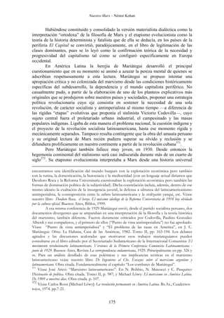 Nuestro Marx – Néstor Kohan

Habiéndose constituido y consolidado la versión materialista dialéctica como la
interpretación “ortodoxa” de la filosofía de Marx y el etapismo evolucionista como la
teoría de la historia determinista y fatalista que de ella se deducía, en los países de la
periferia El Capital se convirtió, paradójicamente, en el libro de legitimación de las
clases dominantes, pues se lo leyó como la confirmación teórica de la necesidad y
progresividad del capitalismo tal como se configuró específicamente en Europa
occidental.
En América Latina la herejía de Mariátegui desarrolló el principal
cuestionamiento que en su momento se animó a azuzar la pereza mental de quienes se
adscribían respetuosamente a esta lectura. Mariátegui se propuso intentar una
apropiación crítica y no colonizada del marxismo desde las condiciones históricamente
específicas del subdesarrollo, la dependencia y el mundo capitalista periférico. No
casualmente pudo, a partir de la elaboración de uno de los planteos explicativos más
originales que se produjeron sobre nuestros países y sociedades, proponer una estrategia
política revolucionaria cuyo eje consistía en sostener la necesidad de una sola
revolución, de carácter socialista y antimperialista al mismo tiempo —a diferencia de
las rígidas “etapas” evolutivas que proponía el stalinista Victorio Codovilla—, cuyo
sujeto central fuera el proletariado urbano industrial, el campesinado y las masas
populares indígenas. Ligaba de esta manera el problema nacional, la cuestión indígena y
el proyecto de la revolución socialista latinoamericana, hasta ese momento rígida y
mecánicamente separados. Tampoco resulta contingente que la obra del amauta peruano
y su original lectura de Marx recién pudiera superar su olvido y reclusión y se
difundiera prolíficamente en nuestro continente a partir de la revolución cubana371.
Pero Mariátegui también fallece muy joven, en 1930. Desde entonces la
hegemonía continental del stalinismo será casi indiscutida durante más de un cuarto de
siglo372. Su etapismo evolucionista interpretaba a Marx desde una historia universal
encontramos una identificación del mundo burgués con la explotación económica pero también
con la rutina, la domesticación, la burocracia y la mediocridad (con un lenguaje actual diríamos que
Deodoro Roca y la Reforma Universitaria cuestionaban la explotación económica pero también las
formas de dominación política de la subjetividad). Dicha constelación incluía, además, dentro de ese
mismo ideario la exaltación de la insurgencia juvenil, la defensa a ultranza del latinoamericanismo
antimperialista, la contraposición entre la cultura latinoamericana y la civilización yanqui, etc. Véase
nuestro libro Deodoro Roca, el hereje. El máximo ideólogo de la Reforma Universitaria de 1918 hoy olvidado
por la cultura oficial. Buenos Aires, Biblos, 1999.
A esa misma conferencia de 1929 Mariátegui envió, desde el partido socialista peruano, dos
documentos divergentes que se amparaban en una interpretación de la filosofía y la teoría histórica
del marxismo, también diferente. Fueron duramente criticados por Codovilla, Paulino González
Alberdi y sus compañeros, y el primero de ellos (“Punto de vista antiimperialista”) no fue aprobado.
Véase “Punto de vista antiimperialista” y “El problema de las razas en América”, en J. C.
Mariátegui: Obras. La Habana, Casa de las Américas, 1982. Tomo II, pp. 165-194. Los debates
agitados y las discusiones acaloradas que motivaron esos trabajos mariateguianos pueden
consultarse en el libro editado por el Secretariado Sudamericano de la Internacional Comunista: El
movimiento revolucionario latinoamericano. Versiones de la Primera Conferencia Comunista Latinoamericana junio de 1929. Buenos Aires, Revista La correspondencia sudamericana, 1929. Principalmente en pp. 326 y
ss. Para un análisis detallado de esas polémicas y sus implicancias teóricas en el marxismo
latinoamericano veáse nuestro libro De Ingenieros al Che. Ensayos sobre el marxismo argentino y
latinoamericano. Obra citada. Fundamentalmente el capítulo “Los combates de Mariátegui”.
371
Véase José Aricó: “Marxismo latinoamericano”. En N. Bobbio, N. Mateucci y C. Pasquino:
Diccionario de política. Obra citada. Tomo II, p. 987; y Michael Löwy: El marxismo en América Latina.
De 1909 a nuestros días. Obra citada. p. 107.
372
Véase Carlos Rossi [Michael Löwy]: La revolución permanente en América Latina. Bs.As., Cuadernos
rojos, 1974. pp.7-21.

175

 