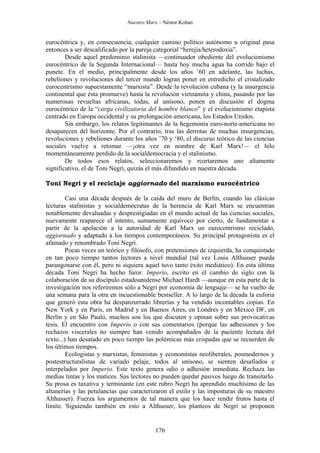 Nuestro Marx – Néstor Kohan

eurocéntrica y, en consecuencia, cualquier camino político autónomo u original pasa
entonces a ser descalificado por la pareja categorial “herejía/heterodoxia”.
Desde aquel predominio stalinista —continuador obediente del evolucionismo
eurocéntrico de la Segunda Internacional— hasta hoy mucha agua ha corrido bajo el
punete. En el medio, principalmente desde los años ’60 en adelante, las luchas,
rebeliones y revoluciones del tercer mundo logran poner en entredicho el cristalizado
eurocentrismo supuestamente “marxista”. Desde la revolución cubana (y la insurgencia
continental que ésta promueve) hasta la revolución vietnamita y china, pasando por las
numerosas revueltas africanas, todas, al unísono, ponen en discusión el dogma
eurocéntrico de la “carga civilizatoria del hombre blanco” y el evolucionismo etapista
centrado en Europa occidental y su prolongación americana, los Estados Unidos.
Sin embargo, los relatos legitimantes de la hegemonía euro-norte-americana no
desaparecen del horizonte. Por el contrario, tras las derrotas de muchas insurgencias,
revoluciones y rebeliones durante los años ’70 y ‘80, el discurso teórico de las ciencias
sociales vuelve a retomar —¡otra vez en nombre de Karl Marx!— el hilo
momentáneamente perdido de la socialdemocracia y el stalinismo.
De todos esos relatos, seleccionaremos y rcortaremos uno altamente
significativo, el de Toni Negri, quizás el más difundido en nuestra década.
Toni Negri y el reciclaje aggiornado del marxismo eurocéntrico
Casi una década después de la caída del muro de Berlín, cuando las clásicas
lecturas stalinistas y socialdemócratas de la herencia de Karl Marx se encuentran
notablemente devaluadas y desprestigiadas en el mundo actual de las ciencias sociales,
nuevamente reaparece el intento, sumamente equívoco por cierto, de fundamentar a
partir de la apelación a la autoridad de Karl Marx un eurocentrismo reciclado,
aggiornado y adaptado a los tiempos contemporáneos. Su principal protagonista es el
afamado y renombrado Toni Negri.
Pocas veces un teórico y filósofo, con pretensiones de izquierda, ha conquistado
en tan poco tiempo tantos lectores a nivel mundial (tal vez Louis Althusser pueda
parangonarse con él, pero ni siquiera aquel tuvo tanto éxito mediático). En esta última
década Toni Negri ha hecho furor. Imperio, escrito en el cambio de siglo con la
colaboración de su discípulo estadounidense Michael Hardt —aunque en esta parte de la
investigación nos referiremos sólo a Negri por economía de lenguaje— se ha vuelto de
una semana para la otra en incuestionable bestseller. A lo largo de la década la euforia
que generó esta obra ha despanzurrado librerías y ha vendido incontables copias. En
New York y en París, en Madrid y en Buenos Aires, en Londres y en México DF, en
Berlín y en São Paulo, muchos son los que discuten y opinan sobre sus provocativas
tesis. El encuentro con Imperio o con sus comentarios (porque las adhesiones y los
rechazos viscerales no siempre han venido acompañados de la paciente lectura del
texto...) han desatado en poco tiempo las polémicas más crispadas que se recuerden de
los últimos tiempos.
Ecologistas y marxistas, feministas y economistas neoliberales, posmodernos y
postestructuralistas de variado pelaje, todos al unísono, se sienten desafiados e
interpelados por Imperio. Este texto genera odio o adhesión inmediata. Rechaza las
medias tintas y los matices. Sus lectores no pueden quedar pasivos luego de transitarlo.
Su prosa es taxativa y terminante (en este rubro Negri ha aprendido muchísimo de las
altanerías y las petulancias que caracterizaron el estilo y las imposturas de su maestro
Althusser). Fuerza los argumentos de tal manera que los hace rendir frutos hasta el
límite. Siguiendo también en esto a Althusser, los planteos de Negri se proponen

176

 