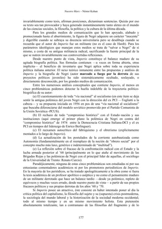 Nuestro Marx – Néstor Kohan

invariablemente como tesis, afirman posiciones, dictaminan sentencias. Quizás por eso
su texto sea tan provocador y haya generado instantáneamente tanto aleteo en el mundo
de las ciencias sociales, la filosofía, la política y la cultura de la última década.
Para los grandes medios de comunicación que lo han apoyado, alabado y
promocionado hasta el aburrimiento, la figura de Negri adquiere un carácter “inocente”
y digerible cuando se subraya su docencia universitaria pero se desdibuja cuando se
recuerda que el autor de Imperio fue un militante (no es el caso de Hardt). Para los
parámetros ideológicos que manejan estos medios se trata de “salvar a Negri” de sí
mismo, a costa de su antigua militancia radical, sacrificando la fuente principal de la
que se nutren invariablemente sus controvertidas reflexiones.
Desde nuestro punto de vista, Imperio constituye el balance maduro de su
agitada biografía política. Sus fórmulas contienen —a veces en forma abierta, otras
implícita— el beneficio de inventario que Negri aplica sobre toda su experiencia
política italiana anterior. El nexo teórico inmanente entre las propuestas y análisis de
Imperio y la biografía de Negri (autor marcado a fuego por la derrota de sus
proyectos políticos juveniles) ha sido sistemáticamente ocultado, soslayado, o
directamente desconocido, por los grandes medios de comunicación.
Entre los numerosos análisis conceptuales que contiene Imperio, al menos en
cinco problemáticas podemos detectar la huella indeleble de la trayectoria políticobiográfica de su autor:
(a) El cuestionamiento de toda “vía nacional” al socialismo (en este ítem se deja
sentir la antigua polémica del joven Negri con la dirección del ex PCI —Togliatti a la
cabeza— y su propuesta iniciada en 1956 en pos de una “vía nacional al socialismo”
que buscaba diferenciarse del modelo soviético promovido por el Partido Comunista de
la Unión Soviética -PCUS).
(b) El rechazo de todo “compromiso histórico” con el Estado–nación y sus
instituciones (aquí emerge al primer plano la polémica de Negri en contra del
“compromiso histórico” de 1974 entre la Democracia Cristiana Italiana-DCI y el ex
PCI en tiempos del liderazgo de Enrico Berlinguer).
(c) El reexamen autocrítico del fabriquismo y el obrerismo (explícitamente
mentados a lo largo de Imperio).
(d) La actualización de los postulados de la corriente autobautizada como
Autonomía (fundamentalmente en el reemplazo de la noción de “obrero social” por el
concepto mucho más laxo, genérico e indeterminado de “multitud”).
(e) La reflexión sobre el fracaso de la confrontación radical con el Estado y la
lucha armada posterior al ’68 (principalmente en lo que atañe al movimiento de las
Brigadas Rojas y las polémicas de Negri con el principal líder de aquellas, el sociólogo
de la Universidad de Trento: Renato Curcio).
Paradójicamente, ninguna de estas cinco problemáticas son estudiadas ni por sus
entusiastas comentadores académicos ni por los promotores periodísticos de Imperio.
En la mayoría de los periódicos, se ha tratado apologéticamente a la obra como si fuera
la tesis académica de un profesor apolítico o aséptico y no como el pensamiento maduro
de un militante derrotado que hace un balance tardío —desde ya polémico, repleto de
equívocos y muchas veces errado, desde nuestro punto de vista— a partir de sus propios
fracasos políticos y sus propias derrotas de los años ’60 y ’70.
Si Imperio posee un atractivo, éste consiste en haber intentado poner al día la
crítica política del capitalismo, la filosofía del sujeto y su (supuesta) crisis postmoderna,
la sociología del mundo laboral y la historización de la sociedad moderna occidental;
todo al mismo tiempo y en un mismo movimiento holista. Esta pretensión
absolutamente totalizante, tan a contramano de las filosofías del fragmento y de lo

177

 
