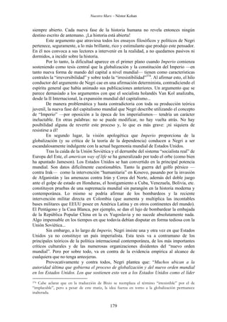 Nuestro Marx – Néstor Kohan

siempre abierto. Cada nueva fase de la historia humana no revela entonces ningún
destino escrito de antemano. ¡La historia está abierta!
Este argumento que atraviesa todos los ensayos filosóficos y políticos de Negri
pertenece, seguramente, a lo más brillante, rico y estimulante que produjo este pensador.
En él nos convoca a sus lectores a intervenir en la realidad, a no quedarnos pasivos ni
dormidos, a incidir sobre la historia.
Por lo tanto, la dificultad aparece en el primer plano cuando Imperio comienza
sosteniendo como tesis central que la globalización y la constitución del Imperio —en
tanto nueva forma de mando del capital a nivel mundial— tienen como características
centrales la “irreversibilidad” y sobre todo la “irresistibilidad”374. Al afirmar esto, el hilo
conductor del argumento de Negri cae en una afirmación determinista, contradiciendo el
espíritu general que había animado sus publicaciones anteriores. Un argumento que se
parece demasiado a los argumentos con que el socialista holandés Van Kol analizaba,
desde la II Internacional, la expansión mundial del capitalismo...
De manera problemática y hasta contradictoria con toda su producción teórica
juvenil, la nueva fase del capitalismo mundial que Negri describe utilizando el concepto
de “Imperio” —por oposición a la época de los imperialismos— tendría un carácter
ineluctable. En otras palabras: no se puede modificar, no hay vuelta atrás. No hay
posibilidad alguna de revertir este proceso y, lo que es más grave: ¡ni siquiera de
resistirse a él!
En segundo lugar, la visión apologética que Imperio proporciona de la
globalización (y su crítica de la teoría de la dependencia) conducen a Negri a ser
escandalosamente indulgente con la actual hegemonía mundial de Estados Unidos.
Tras la caída de la Unión Soviética y el derrumbe del sistema “socialista real” de
Europa del Este, el american way of life se ha generalizado por todo el orbe (como bien
ha apuntado Jameson). Los Estados Unidos se han convertido en la principal potencia
mundial. Son datos difícilmente cuestionables. Tanto la guerra del golfo pérsico —
contra Irak— como la intervención “humanitaria” en Kosovo, pasando por la invasión
de Afganistán y las amenazas contra Irán y Corea del Norte, además del doble juego
ante el golpe de estado en Honduras, el hostigamiento a Cuba, Venezuela, Bolivia, etc.
constituyen pruebas de una supremacía mundial sin parangón en la historia moderna y
contemporánea. Lo mismo se podría afirmar de los bombardeos y la reciente
intervención militar directa en Colombia (que aumenta y multiplica las incontables
bases militares que EEUU posee en América Latina y en otros continentes del mundo).
El Pentágono y la Casa Blanca, por ejemplo, se dan el lujo de bombardear la embajada
de la República Popular China en la ex Yugoslavia y no sucede absolutamente nada.
Algo impensable en los tiempos en que todavía debían disputar en forma tediosa con la
Unión Soviética...
Sin embargo, a lo largo de Imperio, Negri insiste una y otra vez en que Estados
Unidos ya no constituye un país imperialista. Esta tesis va a contramano de los
principales teóricos de la política internacional contemporánea, de los más importantes
críticos culturales y de las numerosas organizaciones disidentes del “nuevo orden
mundial”. Pero por sobre todo, va en contra de la evidencia empírica al alcance de
cualquiera que no tenga anteojeras.
Provocativamente y contra todos, Negri plantea que: “Muchos ubican a la
autoridad última que gobierna el proceso de globalización y del nuevo orden mundial
en los Estados Unidos. Los que sostienen esto ven a los Estados Unidos como el líder
Cabe aclarar que en la traducción de Bixio se reemplaza el término “irresistible” por el de
“implacable”, pero a pesar de este matiz, la idea fuerza en torno a la globalización permanece
inalterada.
374

179

 