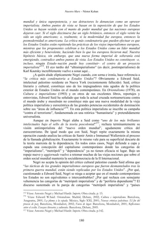 Nuestro Marx – Néstor Kohan

mundial y única superpotencia, y sus detractores lo denuncian como un opresor
imperialista. Ambos puntos de vista se basan en la suposición de que los Estados
Unidos se hayan vestido con el manto de poder mundial que las naciones europeas
dejaron caer. Si el siglo diecinueve fue un siglo británico, entonces el siglo veinte ha
sido un siglo americano; o, realmente, si la modernidad fue europea, entonces la
posmodernidad es americana. La crítica más condenatoria que pueden efectuar es que
los Estados Unidos están repitiendo las prácticas de los viejos imperialismos europeos,
mientras que los proponentes celebran a los Estados Unidos como un líder mundial
más eficiente y benevolente, haciendo bien lo que los europeos hicieron mal. Nuestra
hipótesis básica, sin embargo, que una nueva forma imperial de soberanía está
emergiendo, contradice ambos puntos de vista. Los Estados Unidos no constituyen –e,
incluso, ningún Estado–nación puede hoy constituir– el centro de un proyecto
imperialista”375. El eco tardío del “ultraimperialismo” (es decir, postimperialismo) de
Karl Kautsky increíblemente vuelve a sonar aquí...
¿A quién alude elípticamente Negri cuando, con sorna e ironía, hace referencia a
“la crítica más condenatoria a Estados Unidos”? Obviamente a Edward Said,
intelectual palestino residente en Nueva York (recientemente fallecido). Said, crítico
literario y cultural, constituye uno de los impugnadores más agudos de la política
exterior de Estados Unidos en el mundo contemporáneo. En Orientalismo (1978), en
Cultura e imperialismo (1993) y en otros de sus excelentes libros, reportajes y
entrevistas, Edward Said ha señalado que toda la actual cruzada norteamericana contra
el mundo árabe y musulmán no constituye más que una nueva modalidad de la vieja
política imperialista y eurocéntrica de las grandes potencias occidentales de dominación
sobre sus “áreas de influencia”376. En esta política imperialista se inscribe su campaña
“contra el terrorismo”, fundamentada en una retórica “humanitaria” y pretendidamente
universalista.
Aunque en Imperio Negri alaba a Said como “uno de los más brillantes
intelectuales bajo el sello de la teoría poscolonial”377, rechaza terminantemente su
visión antiimperialista del “nuevo orden mundial”, agudamente crítica del
eurocentrismo. De igual modo que con Said, Negri repite exactamente la misma
operación cuando analiza las críticas de Samir Amin e Immanuel Wallerstein al proceso
de la llamada globalización. Exactamente lo mismo vale para su superficial descarte de
la teoría marxista de la dependencia. En todos estos casos, Negri defiende a capa y
espada una concepción del capitalismo contemporáneo donde las categorías de
“imperialismo”, “metrópoli” y “dependencia” ya no tienen eficacia ni lugar. Bajo un
ropaje nuevo y aggiornado vuelve a retomar muchas de las viejas nociones que sobre el
orden social mundial mantenía la socialdemocracia de la II Internacional.
Negri no acepta la opinión del crítico cultural palestino cuando Said afirma que
“las tácticas de los grandes imperialismos europeos que fueron desmantelados tras la
primera guerra mundial, están siendo replicadas por los Estados Unidos”. ¿Por qué,
cuestionando a Edward Said, Negri se niega a aceptar que en el mundo contemporáneo
los Estados no son equivalentes o intercambiables? ¿Por qué rechaza con semejante
vehemencia las categorías de “metrópoli imperialista” y de “periferia dependiente”? El
discurso sustentado en la pareja de categorías “metrópoli imperialista” y “países
Véase Antonio Negri y Michael Hardt: Imperio. Obra citada. p. 15.
Véase Edward W.Said: Orientalismo. Madrid, Debate, 2002; Cultura e imperialismo. Barcelona,
Anagrama, 2001; La pluma y la espada. México, Siglo XXI, 2001; Nuevas crónicas palestinas. El fin del
proceso de paz. Barcelona, Mondadori, 2002; Fuera de lugar. Barcelona, Mondadori, 2001; Reflexiones
sobre el exilio. Ensayos literarios y culturales. Barcelona, Debate, 2005.
377 Véase Antonio Negri y Michael Hardt: Imperio. Obra citada. p.142.
375
376

180

 