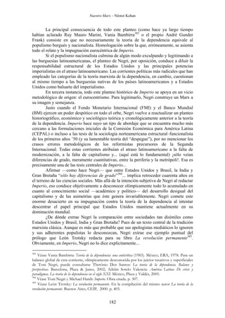 Nuestro Marx – Néstor Kohan

La principal consecuencia de todo este planteo (como hace ya largo tiempo
habían aclarado Ruy Mauro Marini, Vania Bambirra383 o el propio André Gunder
Frank) consiste en que no necesariamente la teoría de la dependencia equivale al
populismo burgués y nacionalista. Homologación sobre la que, erróneamente, se asienta
todo el relato y la impugnación eurocéntrica de Imperio.
Si el populismo nacionalista culmina de algún modo exculpando y legitimando a
las burguesías latinoamericanas, el planteo de Negri, por oposición, conduce a diluir la
responsabilidad estructural de los Estados Unidos y las principales potencias
imperialistas en el atraso latinoamericano. Las corrientes políticas más radicales que han
empleado las categorías de la teoría marxista de la dependencia, en cambio, cuestionan
al mismo tiempo a las burguesías nativas de los países latinoamericanos y a Estados
Unidos como baluarte del imperialismo.
En tercera instancia, todo este planteo histórico de Imperio se apoya en un vicio
metodológico de origen: el eurocentrismo. Para legitimarlo, Negri construye un Marx a
su imagen y semejanza.
Justo cuando el Fondo Monetario Internacional (FMI) y el Banco Mundial
(BM) ejercen un poder despótico en todo el orbe, Negri vuelve a reactualizar un planteo
historiográfico, económico y sociológico teórica y cronológicamente anterior a la teoría
de la dependencia. Imperio hace suyo un tipo de abordaje que se encuentra mucho más
cercano a las formulaciones iniciales de la Comisión Económica para América Latina
(CEPAL) o incluso a las tesis de la sociología norteamericana estructural–funcionalista
de los primeros años ’50 (y su lamentable teoría del “despegue”), por no mencionar los
crasos errores metodológicos de los reformistas precursores de la Segunda
Internacional. Todas estas corrientes atribuían el atraso latinoamericano a la falta de
modernización, a la falta de capitalismo y... (aquí está lo fundamental) ¡sólo veían
diferencias de grado, meramente cuantitativas, entre la periferia y la metrópoli!. Esa es
precisamente una de las tesis centrales de Imperio...
Afirmar —como hace Negri— que entre Estados Unidos y Brasil, la India y
Gran Bretaña “sólo hay diferencias de grado”384... implica retroceder cuarenta años en
el terreno de las ciencias sociales. Más allá de la intención subjetiva de Negri al redactar
Imperio, eso conduce objetivamente a desconocer olímpicamente todo lo acumulado en
cuanto al conocimiento social —académico y político— del desarrollo desigual del
capitalismo y de las asimetrías que éste genera invariablemente. Negri comete este
enorme desacierto en su impugnación contra la teoría de la dependencia al intentar
descentrar el papel principal que Estados Unidos mantiene actualmente en su
dominación mundial.
¿De dónde extrae Negri la comparación entre sociedades tan disímiles como
Estados Unidos y Brasil, India y Gran Bretaña? Pues de un texto central de la tradición
marxista clásica. Aunque es más que probable que sus apologistas mediáticos lo ignoren
y sus adherentes populistas lo desconozcan, Negri extrae ese ejemplo puntual del
prólogo que León Trotsky redacta para su libro La revolución permanente385.
Obviamente, en Imperio, Negri no lo dice explícitamente...
383

Véase Vania Bambirra: Teoría de la dependencia: una anticrítica (1983). México, ERA, 1978. Para un
balance global de esta corriente, olímpicamente desconocida por los juicios taxativos y superficiales
de Toni Negri, puede consultarse Thetônio Dos Santos: La teoria de la dependencia. Balance y
perspectivas. Barcelona, Plaza & Janes, 2002; Adrián Sotelo Valencia: América Latina: De crisis y
paradigmas. La teoría de la dependencia en el siglo XXI. México, Plaza y Valdés, 2005.
384
Véase Toni Negri y Michael Hardt: Imperio. Obra citada. p. 307.
385
Véase León Trotsky: La revolución permanente. En la compilación del mismo autor La teoría de la
revolución permanente. Buenos Aires, CEIP, 2000. p. 403.

182

 