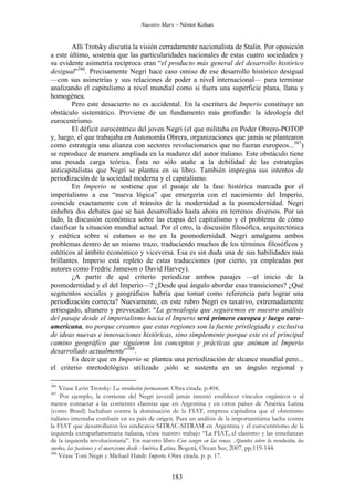 Nuestro Marx – Néstor Kohan

Allí Trotsky discutía la visión cerradamente nacionalista de Stalin. Por oposición
a este último, sostenía que las particularidades nacionales de estas cuatro sociedades y
su evidente asimetría recíproca eran “el producto más general del desarrollo histórico
desigual”386. Precisamente Negri hace caso omiso de ese desarrollo histórico desigual
—con sus asimetrías y sus relaciones de poder a nivel internacional— para terminar
analizando el capitalismo a nivel mundial como si fuera una superficie plana, llana y
homogénea.
Pero este desacierto no es accidental. En la escritura de Imperio constituye un
obstáculo sistemático. Proviene de un fundamento más profundo: la ideología del
eurocentrismo.
El déficit eurocéntrico del joven Negri (el que militaba en Poder Obrero-POTOP
y, luego, el que trabajaba en Autonomía Obrera, organizaciones que jamás se plantearon
como estrategia una alianza con sectores revolucionarios que no fueran europeos...387)
se reproduce de manera ampliada en la madurez del autor italiano. Este obstáculo tiene
una pesada carga teórica. Ésta no sólo atañe a la debilidad de las estrategias
anticapitalistas que Negri se plantea en su libro. También impregna sus intentos de
periodización de la sociedad moderna y el capitalismo.
En Imperio se sostiene que el pasaje de la fase histórica marcada por el
imperialismo a esa “nueva lógica” que emergería con el nacimiento del Imperio,
coincide exactamente con el tránsito de la modernidad a la posmodernidad. Negri
enhebra dos debates que se han desarrollado hasta ahora en terrenos diversos. Por un
lado, la discusión económica sobre las etapas del capitalismo y el problema de cómo
clasificar la situación mundial actual. Por el otro, la discusión filosófica, arquitectónica
y estética sobre si estamos o no en la posmodernidad. Negri amalgama ambos
problemas dentro de un mismo trazo, traduciendo muchos de los términos filosóficos y
estéticos al ámbito económico y viceversa. Esa es sin duda una de sus habilidades más
brillantes. Imperio está repleto de estas traducciones (por cierto, ya empleadas por
autores como Fredric Jameson o David Harvey).
¿A partir de qué criterio periodizar ambos pasajes —el inicio de la
posmodernidad y el del Imperio—? ¿Desde qué ángulo abordar esas transiciones? ¿Qué
segmentos sociales y geográficos habría que tomar como referencia para lograr una
periodización correcta? Nuevamente, en este rubro Negri es taxativo, extremadamente
arriesgado, altanero y provocador: “La genealogía que seguiremos en nuestro análisis
del pasaje desde el imperialismo hacia el Imperio será primero europea y luego euro–
americana, no porque creamos que estas regiones son la fuente privilegiada y exclusiva
de ideas nuevas e innovaciones históricas, sino simplemente porque este es el principal
camino geográfico que siguieron los conceptos y prácticas que animan al Imperio
desarrollado actualmente”388.
Es decir que en Imperio se plantea una periodización de alcance mundial pero...
el criterio mretodológico utilizado ¡sólo se sustenta en un ángulo regional y
386

Véase León Trotsky: La revolución permanente. Obra citada. p.404.

387

Por ejemplo, la corriente del Negri juvenil jamás intentó establecer vínculos orgánicos o al
menos contactar a las corrientes clasistas que en Argentina y en otros países de América Latina
(como Brasil) luchaban contra la dominación de la FIAT, empresa capitalista que el obrerismo
italiano intentaba combatir en su país de origen. Para un análisis de la importantísima lucha contra
la FIAT que desarrollaron los sindicatos SITRAC-SITRAM en Argentina y el eurocentrismo de la
izquierda extraparlamentaria italiana, véase nuestro trabajo “La FIAT, el clasismo y las enseñanzas
de la izquierda revolucionaria”. En nuestro libro Con sangre en las venas. Apuntes sobre la revolución, los
sueños, las pasiones y el marxismo desde América Latina. Bogotá, Ocean Sur, 2007. pp.119-144.
388
Véase Toni Negri y Michael Hardt: Imperio. Obra citada. p. p. 17.

183

 