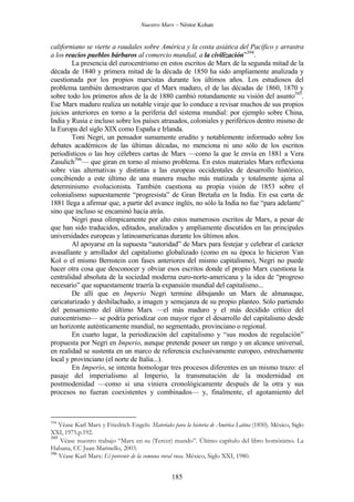 Nuestro Marx – Néstor Kohan

californiano se vierte a raudales sobre América y la costa asiática del Pacífico y arrastra
a los reacios pueblos bárbaros al comercio mundial, a la civilización”394.
La presencia del eurocentrismo en estos escritos de Marx de la segunda mitad de la
década de 1840 y primera mitad de la década de 1850 ha sido ampliamente analizada y
cuestionada por los propios marxistas durante los últimos años. Los estudiosos del
problema también demostraron que el Marx maduro, el de las décadas de 1860, 1870 y
sobre todo los primeros años de la de 1880 cambió rotundamente su visión del asunto395.
Ese Marx maduro realiza un notable viraje que lo conduce a revisar muchos de sus propios
juicios anteriores en torno a la periferia del sistema mundial: por ejemplo sobre China,
India y Rusia e incluso sobre los países atrasados, coloniales y periféricos dentro mismo de
la Europa del siglo XIX como España e Irlanda.
Toni Negri, un pensador sumamente erudito y notablemente informado sobre los
debates académicos de las últimas décadas, no menciona ni uno sólo de los escritos
periodísticos o las hoy célebres cartas de Marx —como la que le envía en 1881 a Vera
Zasulich396— que giran en torno al mismo problema. En estos materiales Marx reflexiona
sobre vías alternativas y distintas a las europeas occidentales de desarrollo histórico,
concibiendo a este último de una manera mucho más matizada y totalmente ajena al
determinismo evolucionista. También cuestiona su propia visión de 1853 sobre el
colonialismo supuestamente “progresista” de Gran Bretaña en la India. En esa carta de
1881 llega a afirmar que, a partir del avance inglés, no sólo la India no fue “para adelante”
sino que incluso se encaminó hacia atrás.
Negri pasa olímpicamente por alto estos numerosos escritos de Marx, a pesar de
que han sido traducidos, editados, analizados y ampliamente discutidos en las principales
universidades europeas y latinoamericanas durante los últimos años.
Al apoyarse en la supuesta “autoridad” de Marx para festejar y celebrar el carácter
avasallante y arrollador del capitalismo globalizado (como en su época lo hicieron Van
Kol o el mismo Bernstein con fases anteriores del mismo capitalismo), Negri no puede
hacer otra cosa que desconocer y obviar esos escritos donde el propio Marx cuestiona la
centralidad absoluta de la sociedad moderna euro-norte-americana y la idea de “progreso
necesario” que supuestamente traería la expansión mundial del capitalismo...
De allí que en Imperio Negri termine dibujando un Marx de almanaque,
caricaturizado y deshilachado, a imagen y semejanza de su propio planteo. Sólo partiendo
del pensamiento del último Marx —el más maduro y el más decidido crítico del
eurocentrismo— se podría periodizar con mayor rigor el desarrollo del capitalismo desde
un horizonte auténticamente mundial, no segmentado, provinciano o regional.
En cuarto lugar, la periodización del capitalismo y “sus modos de regulación”
propuesta por Negri en Imperio, aunque pretende poseer un rango y un alcance universal,
en realidad se sustenta en un marco de referencia exclusivamente europeo, estrechamente
local y provinciano (el norte de Italia...).
En Imperio, se intenta homologar tres procesos diferentes en un mismo trazo: el
pasaje del imperialismo al Imperio, la transmutación de la modernidad en
postmodenidad —como si una viniera cronológicamente después de la otra y sus
procesos no fueran coexistentes y combinados— y, finalmente, el agotamiento del

394

Véase Karl Marx y Friedrich Engels: Materiales para la historia de América Latina (1850). México, Siglo
XXI, 1975.p.192.
395
Véase nuestro trabajo “Marx en su (Tercer) mundo”. Último capítulo del libro homónimo. La
Habana, CC Juan Marinello, 2003.
396
Véase Karl Marx: El porvenir de la comuna rural rusa. México, Siglo XXI, 1980.

185

 