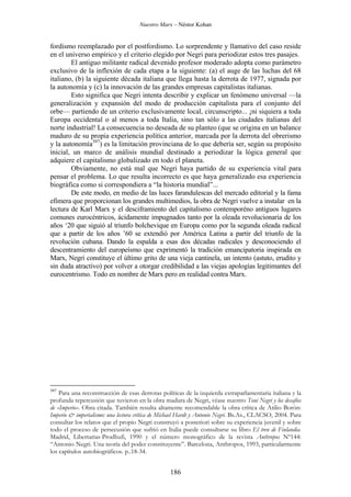 Nuestro Marx – Néstor Kohan

fordismo reemplazado por el postfordismo. Lo sorprendente y llamativo del caso reside
en el universo empírico y el criterio elegido por Negri para periodizar estos tres pasajes.
El antiguo militante radical devenido profesor moderado adopta como parámetro
exclusivo de la inflexión de cada etapa a la siguiente: (a) el auge de las luchas del 68
italiano, (b) la siguiente década italiana que llega hasta la derrota de 1977, signada por
la autonomía y (c) la innovación de las grandes empresas capitalistas italianas.
Esto significa que Negri intenta describir y explicar un fenómeno universal —la
generalización y expansión del modo de producción capitalista para el conjunto del
orbe— partiendo de un criterio exclusivamente local, circunscripto... ¡ni siquiera a toda
Europa occidental o al menos a toda Italia, sino tan sólo a las ciudades italianas del
norte industrial! La consecuencia no deseada de su planteo (que se origina en un balance
maduro de su propia experiencia política anterior, marcada por la derrota del obrerismo
y la autonomía397) es la limitación provinciana de lo que debería ser, según su propósito
inicial, un marco de análisis mundial destinado a periodizar la lógica general que
adquiere el capitalismo globalizado en todo el planeta.
Obviamente, no está mal que Negri haya partido de su experiencia vital para
pensar el problema. Lo que resulta incorrecto es que haya generalizado esa experiencia
biográfica como si correspondiera a “la historia mundial”...
De este modo, en medio de las luces farandulescas del mercado editorial y la fama
efímera que proporcionan los grandes multimedios, la obra de Negri vuelve a instalar en la
lectura de Karl Marx y el desciframiento del capitalismo contemporéno antiguos lugares
comunes eurocéntricos, ácidamente impugnados tanto por la oleada revolucionaria de los
años ‘20 que siguió al triunfo bolchevique en Europa como por la segunda oleada radical
que a partir de los años ’60 se extendió por América Latina a partir del triunfo de la
revolución cubana. Dando la espalda a esas dos décadas radicales y desconociendo el
descentramiento del europeísmo que exprimentó la tradición emancipatoria inspirada en
Marx, Negri constituye el último grito de una vieja cantinela, un intento (astuto, erudito y
sin duda atractivo) por volver a otorgar credibilidad a las viejas apologías legitimantes del
eurocentrismo. Todo en nombre de Marx pero en realidad contra Marx.

397

Para una reconstrucción de esas derrotas políticas de la izquierda extraparlamentaria italiana y la
profunda repercusión que tuvieron en la obra madura de Negri, véase nuestro Toni Negri y los desafíos
de «Imperio». Obra citada. También resulta altamente recomendable la obra crítica de Atilio Borón:
Imperio & imperialismo: una lectura crítica de Michael Hardt y Antonio Negri. Bs.As., CLACSO, 2004. Para
consultar los relatos que el propio Negri construyó a posteriori sobre su experiencia juvenil y sobre
todo el proceso de persecusión que sufrió en Italia puede consultarse su libro El tren de Finlandia.
Madrid, Libertarias-Prodhufi, 1990 y el número monográfico de la revista Anthropos Nº144:
“Antonio Negri. Una teoría del poder constituyente”. Barcelona, Anthropos, 1993, particularmente
los capítulos autobiográficos. p..18-34.

186

 