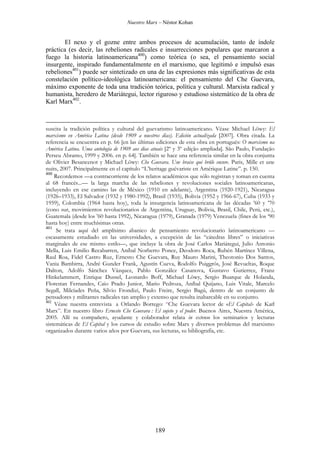 Nuestro Marx – Néstor Kohan

El nexo y el gozne entre ambos procesos de acumulación, tanto de índole
práctica (es decir, las rebeliones radicales e insurrecciones populares que marcaron a
fuego la historia latinoamericana400) como teórica (o sea, el pensamiento social
insurgente, inspirado fundamentalmente en el marxismo, que legitimó e impulsó esas
rebeliones401) puede ser sintetizado en una de las expresiones más significativas de esta
constelación político-ideológica latinoamericana: el pensamiento del Che Guevara,
máximo exponente de toda una tradición teórica, política y cultural. Marxista radical y
humanista, heredero de Mariátegui, lector riguroso y estudioso sistemático de la obra de
Karl Marx402.

suscita la tradición política y cultural del guevarismo latinoamericano. Véase Michael Löwy: El
marxismo en América Latina (desde 1909 a nuestros días). Edición actualizada [2007]. Obra citada. La
referencia se encuentra en p. 66 [en las últimas ediciones de esta obra en portugués: O marxismo na
América Latina. Uma antología de 1909 aos dias atuais [2º y 3º edição ampliada]. São Paulo, Fundação
Perseu Abramo, 1999 y 2006. en p. 64]. También se hace una referencia similar en la obra conjunta
de Olivier Besancenot y Michael Löwy: Che Guevara. Une braise qui brûle encore. Paris, Mille et une
nuits, 2007. Principalmente en el capítulo “L’heritage guévariste en Amérique Latine”. p. 150.
400
Recordemos —a contracorriente de los relatos académicos que sólo registran y toman en cuenta
al 68 francés...— la larga marcha de las rebeliones y revoluciones sociales latinoamericanas,
incluyendo en ese camino las de México (1910 en adelante), Argentina (1920-1921), Nicaragua
(1926–1933), El Salvador (1932 y 1980-1992), Brasil (1935), Bolivia (1952 y 1966-67), Cuba (1933 y
1959), Colombia (1964 hasta hoy), toda la insurgencia latinoamericana de las décadas ’60 y ’70
(cono sur, movimientos revolucionarios de Argentina, Uruguay, Bolivia, Brasil, Chile, Perú, etc.),
Guatemala (desde los ’60 hasta 1992), Nicaragua (1979), Granada (1979) Venezuela (fines de los ‘90
hasta hoy) entre muchísimas otras.
401
Se trata aquí del amplísimo abanico de pensamiento revolucionario latinoamericano —
escasamente estudiado en las universidades, a excepción de las “cátedras libres” o iniciativas
marginales de ese mismo estilo—, que incluye la obra de José Carlos Mariátegui, Julio Antonio
Mella, Luis Emilio Recabarren, Aníbal Norberto Ponce, Deodoro Roca, Rubén Martínez Villena,
Raul Roa, Fidel Castro Ruz, Ernesto Che Guevara, Ruy Mauro Marini, Theotonio Dos Santos,
Vania Bambirra, André Gunder Frank, Agustín Cueva, Rodolfo Puiggrós, José Revueltas, Roque
Dalton, Adolfo Sánchez Vázquez, Pablo González Casanova, Gustavo Gutierrez, Franz
Hinkelammert, Enrique Dussel, Leonardo Boff, Michael Löwy, Sergio Buarque de Holanda,
Florestan Fernandes, Caio Prado Junior, Mario Pedroza, Aníbal Quijano, Luis Vitale, Marcelo
Segall, Milcíades Peña, Silvio Frondizi, Paulo Freire, Sergio Bagú, dentro de un conjunto de
pensadores y militantes radicales tan amplio y extenso que resulta inabarcable en su conjunto.
402
Véase nuestra entrevista a Orlando Borrego: “Che Guevara lector de «El Capital» de Karl
Marx”. En nuestro libro Ernesto Che Guevara : El sujeto y el poder. Buenos Aires, Nuestra América,
2005. Allí su compañero, ayudante y colaborador relata in extenso los seminarios y lecturas
sistemáticas de El Capital y los cursos de estudio sobre Marx y diversos problemas del marxismo
organizados durante varios años por Guevara, sus lecturas, su bibliografía, etc.

189

 