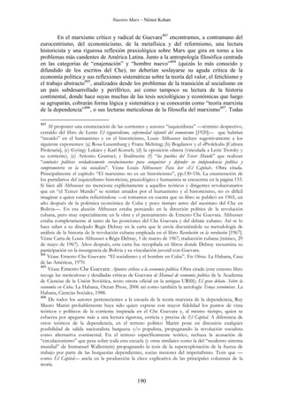 Nuestro Marx – Néstor Kohan

En el marxismo crítico y radical de Guevara403 encontramos, a contramano del
eurocentrismo, del economicismo, de la metafísica y del reformismo, una lectura
historicista y una rigurosa reflexión praxiológica sobre Marx que gira en torno a los
problemas más candentes de América Latina. Junto a la antropología filosófica centrada
en las categorías de “enajenación” y “hombre nuevo”404 (quizás lo más conocido y
difundido de los escritos del Che), no deberían soslayarse su aguda crítica de la
economía política y sus reflexiones sistemáticas sobre la teoría del valor, el fetichismo y
el trabajo abstracto405, analizados desde los problemas de la transición al socialismo en
un país subdesarrollado y periférico, así como tampoco su lectura de la historia
continental, donde hace suyas muchas de las tesis sociológicas y económicas que luego
se agruparán, cobrarán forma lógica y sistemática y se conocerán como “teoría marxista
de la dependencia”406, o sus lecturas meticulosas de la filosofía del marxismo407. Todas
403

Al proponer una enumeración de las corrientes y autores “izquierdistas” —término despectivo,
extraído del libro de Lenin El izquierdismo, enfermedad infantil del comunismo [1920]— que habrían
“recaído” en el humanismo y en el historicismo, Louis Althusser incluye sugestivamente a los
siguiente exponentes: (a) Rosa Luxemburg y Franz Mehring; (b) Bogdanov y el «Prolekult» [Cultura
Proletaria], (c) György Lukács y Karl Korsch; (d) la oposición obrera (vinculada a León Trotsky y
su corriente), (e) Antonio Gramsci; y finalmente (f) “los pueblos del Tercer Mundo” que realizan
“combates políticos verdaderamente revolucionarios para conquistar y defender su independencia política y
comprometerse en la vía socialista”. Véase Louis Althusser: Para leer «El Capital». Obra citada.
Principalmente el capítulo “El marxismo no es un historicismo”, pp.130-156. La enumeración de
los partidarios del izquierdismo historicista, praxiológico y humanista se encuentra en la página 153.
Si bien allí Althusser no menciona explícitamente a aquellos teóricos y dirigentes revolucionarios
que en “el Tercer Mundo” se sentían atraídos por el humanismo y el historicismo, no es difícil
imaginar a quien estaba refieriéndose —si tomamos en cuenta que su libro se publicó en 1965, un
año después de la polémica económica de Cuba y poco tiempo antes del asesinato del Che en
Bolivia—. En esa alusión Althusser estaba pensando en la dirección política de la revolución
cubana, pero muy especialmente en la obra y el pensamiento de Ernesto Che Guevara. Althusser
estaba completamente al tanto de las posiciones del Che Guevara y del debate cubano. Así se lo
hace saber a su discípulo Regis Debray en la carta que le envía discutiéndole su metodología de
análisis de la historia de la revolución cubana empleada en el libro Revolución en la revolución [1967].
Véase Carta de Louis Althusser a Régis Debray, 1 de marzo de 1967; traducción cubana (mimeo, 29
de mayo de 1967). Años después, esta carta fue recopilada en libros donde Debray reexamina su
participación en la insurgencia de Bolivia y su vinculación juvenil con Guevara.
404
Véase Ernesto Che Guevara: “El socialismo y el hombre en Cuba”. En Obras. La Habana, Casa
de las Américas, 1970.
405
Véase Ernesto Che Guevara: Apuntes críticos a la economía política. Obra citada (este extenso libro
recoge las meticulosas y detalladas críticas de Guevara al Manual de economía política de la Academia
de Ciencias de la Unión Soviética, texto otrora oficial en la antigua URSS); El gran debate. Sobre la
economía en Cuba. La Habana, Ocean Press, 2006 así como también la antología Temas económicos. La
Habana, Ciencias Sociales, 1988.
406
De todos los autores pertenecientes a la escuela de la teoría marxista de la dependencia, Ruy
Mauro Marini probablemente haya sido quien exprese con mayor fidelidad los puntos de vista
teóricos y políticos de la corriente inspirada en el Che Guevara y, al mismo tiempo, quien se
esfuerza por apegarse más a una lectura rigurosa, estricta y precisa de El Capital. A diferencia de
otros teóricos de la dependencia, en el terreno político Marini pone en discusión cualquier
posibilidad de salida nacionalista burguesa y/o populista, propugnando la revolución socialista
como alternativa continental. En el terreno específicamente teórico, rechaza la acusación de
“circulacionismo” que pesa sobre toda esta escuela (y otras similares como la del “moderno sistema
mundial” de Immanuel Wallerstein) propugnando la tesis de la superexplotación de la fuerza de
trabajo por parte de las burguesías dependientes, socias menores del imperialismo. Tesis que —
como El Capital— ancla en la producción la clave explicativa de las principales columnas de la
teoría.

190

 