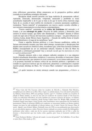 Nuestro Marx – Néstor Kohan

estas reflexiones guevaristas deben enmarcarse en la perspectiva política radical
centrada en el problema estratégico del poder.
Recuperar desde nuestro presente esa larga tradición de pensamiento radical,
reprimido, silenciado, demonizado, vituperado, satanizado y prohibido se torna
actualmente inaplazable si de lo que se trata es de que la teoría crítica marxista salga
fuera de sí, exceda el mero ámbito de circulación y consumo puramente académico,
tornándose “fuerza material” al amargamarse con nuevos sujetos sociales rebeldes y
movimientos emancipatorios revolucionarios contemporáneos.
“Fuerza material” sustentada en la crítica del fetichismo del mercado y el
Estado y en una estrategia de poder. Proyecto de doble carácter y dimensión, pero
unitario al mismo tiempo, que había sido abandonado y “olvidado” durante el último
cuarto de siglo ante el fracaso del marxismo académico europeo —de gran influencia en
América Latina, desde México hasta Argentina—, hincado de rodillas frente al triunfo
del neoliberalismo y el auge de las metafísicas “post”.
Frente a aquellas derrotas políticas y a esos fracasos académicos, ambos de
factura estrictamente europea, que tanto sabor amargo, escepticismo y decepciones han
dejado como secuela en América Latina, recordemos que, como bien reconoce Norberto
Bobbio (insospechado de ser un intelectual radical), mientras la obra de Marx ha
continuado y cointinuará avanzando“muy a menudo sucede que los marxistas en crisis
se vuelven antimarxistas”408.
Dejando entonces atrás a esos antiguos radicales europeos (y a sus epígonos
locales) actualmente descreídos, escépticos y conversos, devenidos ex-marxistas o hasta
incluso anti-marxistas, que entraron en crisis existencial y ya no tienen nada que ofrecer
a la juventud; haciendo un balance crítico de sus derrotas políticas y apartando a un
costado los equívocos teóricos que las motivaron, pasaremos a continuación a exponer
nuestro propio abordaje de Marx. No “el único Marx verdadero” sino apenas nuestro
Marx.
¿A quién tenemos en mente entonces cuando nos preguntamos ¿«Volver» a
Marx?

407

Véase Carta del Che Guevara sobre los estudios de filosofía a Armando Hart Davalos,
recopilada por este último en su libro Marx, Engels y la condición humana. Una visión desde Latinoamérica.
La Habana, Ocean Press, 2005 (con prólogo nuestro). pp.3-17. También escribió sus Cuadernos de
filosofía de Bolivia (inédito, se trata de una serie de cuadernos de escritura donde el Che Guevara
vuelca sus reflexiones filosóficas, así como también sus extensos extractos de lectura y su balance
sobre la obra de diversos marxistas, desde György Lukács hasta Ch. Wright Mills, pasando por
Friedrich Engels hasta llegar a León Trotsky entre muchísimos otros exponentes de esta familia de
pensamiento. Hasta el momento [2009] esos cuadernos se encuentran inéditos en idioma español,
aunque una parte ha sido publicada en idioma italiano con el título Ernesto Che Guevara: Prima di
morire. Appunti e note di lettura. Milano, Feltrinelli, mayo de 1998, en una publicación que dista mucho
de ser una edición rigurosa y crítica. Nosotros hemos realizado un extenso estudio bio-bibliográfico
preliminar sobre todos y cada uno de los autores marxistas analizados por el Che y sobre las
lecturas y observaciones que éste realiza sobre aquellos, pero hasta el momento también está
inédito).
408
Véase Norberto Bobbio: “¿Teoría del estado o teoría del partido?”. En N.Bobbio: Ni con Marx
ni contra Marx. Obra citada. p. 251.

191

 
