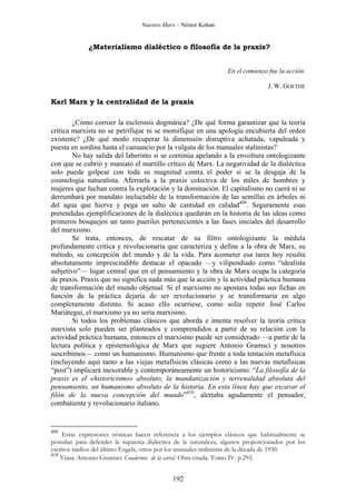 Nuestro Marx – Néstor Kohan

¿Materialismo dialéctico o filosofía de la praxis?
En el comienzo fue la acción.
J. W. GOETHE

Karl Marx y la centralidad de la praxis
¿Cómo corroer la esclerosis dogmática? ¿De qué forma garantizar que la teoría
crítica marxista no se petrifique ni se momifique en una apología encubierta del orden
existente? ¿De qué modo recuperar la dimensión disruptiva achatada, vapuleada y
puesta en sordina hasta el cansancio por la vulgata de los manuales stalinistas?
No hay salida del laberinto si se continúa apelando a la envoltura ontologizante
con que se cubrió y maniató el martillo crítico de Marx. La negatividad de la dialéctica
solo puede golpear con toda su magnitud contra el poder si se la desgaja de la
cosmología naturalista. Aferrarla a la praxis colectiva de los miles de hombres y
mujeres que luchan contra la explotación y la dominación. El capitalismo no caerá ni se
derrumbará por mandato ineluctable de la transformación de las semillas en árboles ni
del agua que hierve y pega un salto de cantidad en calidad409. Seguramente esas
pretendidas ejemplificaciones de la dialéctica quedarán en la historia de las ideas como
primeros bosquejos un tanto pueriles pertenecientes a las fases iniciales del desarrollo
del marxismo.
Se trata, entonces, de rescatar de su filtro ontologizante la médula
profundamente crítica y revolucionaria que caracteriza y define a la obra de Marx, su
método, su concepción del mundo y de la vida. Para acometer esa tarea hoy resulta
absolutamente imprescindible destacar el opacado —y vilipendiado como “idealista
subjetivo”— lugar central que en el pensamiento y la obra de Marx ocupa la categoría
de praxis. Praxis que no significa nada más que la acción y la actividad práctica humana
de transformación del mundo objetual. Si el marxismo no apostara todas sus fichas en
función de la práctica dejaría de ser revolucionario y se transformaría en algo
completamente distinto. Si acaso ello ocurriese, como solía repetir José Carlos
Mariátegui, el marxismo ya no sería marxismo.
Si todos los problemas clásicos que aborda e intenta resolver la teoría crítica
marxista solo pueden ser planteados y comprendidos a partir de su relación con la
actividad práctica humana, entonces el marxismo puede ser considerado —a partir de la
lectura política y epistemológica de Marx que sugiere Antonio Gramsci y nosotros
suscribimos— como un humanismo. Humanismo que frente a toda tentación metafísica
(incluyendo aquí tanto a las viejas metafísicas clásicas como a las nuevas metafísicas
“post”) implicará inexorable y contemporáneamente un historicismo: “La filosofía de la
praxis es el «historicismo» absoluto, la mundanización y terrenalidad absoluta del
pensamiento, un humanismo absoluto de la historia. En esta línea hay que excavar el
filón de la nueva concepción del mundo”410, alertaba agudamente el pensador,
combatiente y revolucionario italiano.

409

Estas expresiones irónicas hacen referencia a los ejemplos clásicos que habitualmente se
postulan para defender la supuesta dialéctica de la naturaleza, algunos proporcionados por los
escritos tardíos del último Engels, otros por los manuales stalinistas de la década de 1930.
410
Véase Antonio Gramsci: Cuadernos de la cárcel. Obra citada. Tomo IV. p.293.

192

 