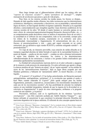 Nuestro Marx – Néstor Kohan

Hace largo tiempo que el althusserianismo afirmó que los sujetos sólo son
“soportes de relaciones sociales”411, meros “portadores de ideología”412, simples
mensajeros de un discurso que posee y goza de vida propia...
Pues bien, en las ciencias sociales las modas pasan, los furores se disipan...
Dejando de lado aquellas modas efímeras, hoy debe reconocerse que los determinismos
económicos, ideológicos, estructurales y discursivos, con su pretendida y autosuficiente
lógica de hierro, no han logrado derribar al régimen capitalista. Disuelta ya la seguridad
absoluta y autocomplaciente que otorgaban aquellas viejas doctrinas académicas de las
ciencias sociales de los años ’60 donde el sujeto humano se convertía apenas en un
mero efecto de estructura/superestructura/lenguaje/formación discursiva/Poder, etc., y
su comportamiento podía describirse como se analiza el mecanismo físico de un reloj o
la causalidad en el software de una computadora, todo se ha convertido, siempre para
los relatos de la Academia europea, exactamente en su contrario: azar puro,
discontinuidad, irracionalidad y fragmentación. El estructuralismo dio pie, en su
fracaso, al posestructuralismo y éste —¿para qué seguir creyendo en un centro
estructural, que en definitiva sigue siendo SUJETO y continúa otorgando sentido?— al
posmodernismo413.
Un viaje de ida, un itinerario previsible, cuya estación de salida afincaba en la
tramposa seguridad absoluta de haber borrado al sujeto de la racionalidad histórica. El
punto de llegada —¿podía ser de otro modo?— condujo no sólo a eliminar teóricamente
al sujeto sino también las estructuras, los centros y las determinaciones
sobredeterminadas de las estructuras, e incluso a los grandes relatos totalizadores que
pretendían aprehenderlas racionalmente.
La frialdad del estructuralismo marxista derivó en el calor sofocante y pegajoso
de la renuncia a todo proyecto de emancipación. Un calor asfixiante que apesta y ahoga.
La dureza metálica de una “historia sin sujeto”, de un “sujeto sujetado” en los moldes de
acero de las “personificaciones históricas”, dejó su lugar ahora ocupado por una
blandura gelatinosa y babeante de “pensamiento débil”, la moral fláccida y el amor
líquido.
¿Y la praxis? ¿Y la política? ¿Y las luchas anticoloniales, de liberación nacional,
antimperialistas, anticapitalistas, socialistas? ¿Y la revolución que quitaba el sueño a
Karl Marx cuando redactaba El Capital? ¿Sólo queda margen para las luchas
fragmentarias, puntuales, corporativas, circunscriptas a los micromundos inmediatos de
cada uno de los movimientos sociales? ¿No hay posibilidad de articular los múltiples
sujetos en una totalidad integradora, tratando de que la riqueza de la diversidad no se
convierta en fragmentación? A partir de estos interrogantes, arribamos a la pregunta
central de este capítulo: ¿y la praxis?
Precisemos, entonces, cuál es la significación de los términos “envoltura
ontologizante” —una feliz expresión acuñada por Adolfo Sánchez Vázquez414— que
hemos utilizado al caracterizar lo que constituyó la principal dirección filosófica del
marxismo dogmático de la época stalinista. El referente de este concepto apunta hacia la
411

Véase Louis Althusser: “Marxismo y humanismo”. En La revolución teórica de Marx [título original
en francés: Pour Marx (1965)]. México, Siglo XXI, 1985. p.190 y Para leer «El Capital». Obra citada.
pp. 176 y sobre todo 194.
412
Véase Louis Althusser: “Ideología y aparatos ideológicos de Estado” (1970). En La filosofía como
arma de la revolución. México, Siglo XXI, 1984. pp.125-126 y “Marxismo y humanismo”. Obra citada.
pp. 193-194.
413
Véase Perry Anderson: Tras las huellas del materialismo histórico. Obra citada. p. 58 y Ellen Meiksins
Wood: Democracia contra capitalismo. La renovación del materialismo histórico. Obra citada. pp. 70 y 76.
414
Véase Adolfo Sánchez Vázquez: Filosofía de la praxis Obra citada. p.11.

193

 