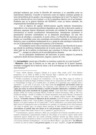 Nuestro Marx – Néstor Kohan

principal tendencia que reviste la filosofía del marxismo si es entendida como un
materialismo dialéctico. Concebir el marxismo como tal implica continuar girando en
torno del problema de los grados y las jerarquías ontológicas de lo real (“la materia”) así
como la relación del ser con el pensar, o el de la naturaleza objetiva con el ser humano.
Problema que en la génesis histórica del DIAMAT, como ya hemos señalado, fue
originariamente formulado por Engels.
Con el objetivo de superar definitivamente aquella tradición hermenéutica
especulativa y las consecuencias políticas dogmáticas que de ella se derivaron cuando se
aplicaron esquemas lógicos falsamente universales (en realidad de factura puramente
eurocéntrica) al terreno sociohistórico latinoamericano, intentaremos reconstruir el
pensamiento marxiano centrándonos en su dimensión praxiológica. En esta otra
dirección de abordaje y concepción, la teoría crítica y la filosofía del marxismo ya no
pueden ser concebidas como una cosmología universalista centrada en el materialismo
dialéctico, pues su problema fundamental no es y jamás ha sido ontológico (relación del
ser con el pensamiento al margen de la práctica y de la historia).
En realidad la teoría crítica marxista está sustentada en una filosofía de la praxis
que aborda los problemas fundamentales de la teoría social, la filosofía y la política —
sobre todo los de la política revolucionaria que constituye la forma más radical de la
praxis415— siempre en relación con la actividad práctica humana.
En los principales fundamentos del marxismo, la praxis adquiere la primacía
explicativa desde diversas dimensiones, ángulos y puntos de vista:
(1) Antropológico: puesto que el hombre se constituye a partir de, en y por la praxis416.
- Histórico: dado que la historia no es más que la historia de la praxis humana,
resultado contingente de la lucha de clases y de la actividad que en ella desarrollan los
seres humanos417.
415

Véase Adolfo Sánchez Vázquez: Filosofía de la praxis. Obra citada. p.127. Con idéntica
perspectiva, en su Diario de Bolivia el Che Guevara llegó a plantear que los revolucionarios
constituyen el escalón más alto al que llegó la especie humana.
416
Pueden consultarse al respecto las conclusiones a las que llega Marx, luego de analizar la
Fenomenología del espíritu de Hegel, al finalizar el último de sus manuscritos de 1844: “Lo más grande de
la «Fenomenología» de Hegel y de su resultado final —la dialéctica de la negatividad, como el principio motor y
engendrador— es, por tanto, de una parte, el que Hegel conciba la autogénesis del hombre como un
proceso, la objetivación como desobjetivación, como enajenación, y como superación de esta enajenación, el que

capte, por tanto, la esencia del trabajo y conciba al hombre objetivado y verdadero, por ser
el hombre real, como resultado de su propio trabajo”. Véase Karl Marx: Manuscritos económicofilosóficos (1844). En Escritos de juventud. México, Fondo de Cultura Económica, 1982. p. 650. Una
conclusión análoga —donde se establece un vínculo inmamente entre praxis laboral y constitución
de la especie humana— reaparece más tarde, en La ideología alemana cuando Marx y Engels
afirman. “el hombre mismo se diferencia de los animales a partir del momento en que comienza a
producir sus medios de vida”. Véase K.Marx y F.Engels: La ideología alemana. Obra citada. p.19. Años
después, en la plena madurez de El Capital (1867 y 1873), refiriéndose a esa misma praxis laboral,
Marx reitera la comparación entre la actividad de los animales y la específica de los seres humanos:
“No hemos de referirnos aquí a las primeras formas instintivas, de índole animal, que reviste el trabajo [...]
Concebimos el trabajo bajo una forma en la cual pertenece exclusivamente al hombre”.
Véase El Capital. Obra citada. Tomo I, Vol. 1, capítulo V , pp.215-216 y ss.
417
Contrariamente a quienes atribuyen a Marx una concepción de la historia entendida como una
instancia transhumana, supuestamente dotada de vida propia, en la cual los sujetos serían meras
marionetas pasivas tiradas por una cuerda anónima, podemos advertir que Marx rechaza con
vehemencia dicha concepción ya desde su juventud. Por ejemplo, en La Sagrada Familia le reprocha
a los jóvenes alemanes neohegelianos —en este caso Bruno Bauer— que para ellos: “La Historia,
se convierte así, como la verdad, en una persona aparte, en un sujeto metafísico, del que los individuos

194

 