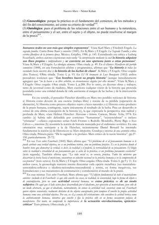 Nuestro Marx – Néstor Kohan

(2) Gnoseológico: porque la práctica es el fundamento del comienzo, de los métodos y
del fin del conocimiento, así como su criterio de verdad418.
(3) Ontológico: pues el problema de las relaciones entre el ser humano y la naturaleza,
entre el pensamiento y el ser, entre el sujeto y el objeto, no puede resolverse al margen
de la praxis419.

humanos reales no son más que simples exponentes”. Véase Karl Marx y Friedrich Engels: La
sagrada familia. Contra Bruno Bauer y consortes (1845). En K.Marx y F.Engels: La Sagrada Familia y otros
escritos filosóficos de la primera época. México, Grijalbo, 1986. p. 145. Extendiendo esa crítica a Ludwig
Feuerbach, ambos autores cuestionan más tarde “la interpretación mediante la cual la historia adquiere
sus fines propios e independientes y se convierte en una «persona junto a otras personas»”.
Véase K.Marx y F.Engels: La ideología alemana. Obra citada. p. 49. En el clásico Manifiesto del partido
comunista (1848), en una formulación célebre y programática, afirman que “La historia de todas las
sociedades hasta nuestros días es la historia de las luchas de clases”. K.Marx y F.Engels: Obras escogidas
(dos Tomos). Obra citada. Tomo I, p. 93. En El 18 brumario de Luis Bonaparte (1852) ambos
pensadores sostienen que: “Los hombres hacen su propia historia” (aunque inmediatamente
agreguen que “no la hacen a su libre arbitrio, en circunstancias elegidas por ellos mismos”. Véase K.Marx y
F.Engels: Obras escogidas. Obra citada. Tomo I, p.288. Por lo tanto, en diversas obras y trabajos,
tanto de juventud como de madurez, Marx cuestiona cualquier visión de la historia que pretenda
postularla como una entidad dotada de vida autónoma al margen de las luchas y de la intervención
humana.
En ese sentido, el pensador Fleischer identifica en Marx tres posibles nociones de historia:
a) Historia como devenir de una esencia (trabajo libre) y rescate de su pérdida (superación de
alienación), b) Historia como proceso objetivo sujeto a leyes naturales y c) Historia como producto
de la praxis humana, contingente, sujeta únicamente al resultado de la lucha. Para un desarrollo in
extenso de esta última concepción de la historia (c), la que expresaría la perspectiva más radical y
profunda de Marx, véase Helmut Fleischer: Marxismo e historia. Caracas, Monte Ávila, 1974. En
cambio (a) habría sido defendida por corrientes “humanistas”, “existencialistas” o incluso
“cristianas” —clásico exponentes serían Erich Fromm o Rodolfo Mondolfo, Pierre Bigo o Ives
Calvez—, mientras (b) resumiría la noción de historia manejada por el stalinismo soviético. En una
orientación muy semejante a la de Fleischer, recientemente Daniel Bensaϊd ha intentado
fundamentar la noción (a) de Historia en su Marx intespestivo. Grandezas y miserias de una aventura crítica.
Obra citada. Primera parte: “De lo sagrado a lo profano. Marx crítico de la razón histórica”. pp.27150, particularmente 29-72.
418
En sus Tesis sobre Feuerbach (1845) Marx afirma que: “El problema de si al pensamiento humano se le
puede atribuir una verdad objetiva, no es un problema teórico, sino un problema práctico. Es en la práctica donde el
hombre tiene que demostrar la verdad, es decir, la realidad y el poderío, la terrenalidad de su pensamiento. El litigio
sobre la realidad o irrealidad de un pensamiento que se aísla de la práctica, es un problema puramente escolástico”
(tesis segunda). También afirma que: “La vida social es, en esencia, práctica. Todos los misterios que
descarrían la teoría hacia el misticismo, encuentran su solución racional en la práctica humana y en la comprensión de
esa práctica” (tesis octava). En K.Marx y F.Engels: Obras escogidas. Obra citada. Tomo I. pp.9 y 11. En
ambos casos, la gnoseología marxista intenta descentrar toda opción metafísica (sea materialistasensorialista-reflexiva o idealista-racionalista-trascendental) y remite, en forma inequívoca, sus
formulaciones y sus mecanismos de contrastación y corraboración al mundo de la praxis.
419
En esas mismas Tesis sobre Feuerbach, Marx afirma que: “El defecto fundamental de todo el materialismo
anterior -incluido el de Feuerbach- es que sólo concibe las cosas, la realidad, la sensoriedad, bajo la forma de objeto o
de contemplación, pero no como actividad sensorial humana, no como práctica, no de un modo
subjetivo. De aquí que el lado activo fuese desarrollado por el idealismo, por oposición al materialismo, pero sólo de
un modo abstracto, ya que el idealismo, naturalmente, no conoce la actividad real, sensorial, como tal. Feuerbach
quiere objetos sensoriales, realmente distintos de los objetos conceptuales; pero tampoco él concibe la propia actividad
humana como una actividad objetiva. Por eso, en «La esencia del cristianismo» sólo considera la actitud teórica como
la auténticamente humana, mientras que concibe y fija la práctica sólo en su forma suciamente judaica de
manifestarse. Por tanto, no comprende la importancia de la actuación «revolucionaria», «prácticocrítica»” Tesis primera. Obra citada. p. 9.

195

 