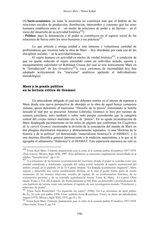 Nuestro Marx – Néstor Kohan

(4) Socio-económico: en tanto la economía no constituye más que el ámbito de las
relaciones sociales de producción, distribución, intercambio y consumo que los seres
humanos establecen entre sí —en medio de relaciones de poder y de fuerzas— en el
curso del desarrollo de su actividad histórica420)
- Político: pues la dominación y el poder se constituyen en el espacio social de las
relaciones de fuerza entre los seres humanos y sus prácticas421.
Lo que articula y otorga unidad a esta inmensa y voluminosa cantidad de
problemáticas que recorren toda la obra de Marx —hoy abordadas por cada una de las
disciplinas sociales— es la actividad humana.
El sujeto humano en actividad es núcleo de verdad histórica422, a condición de
que no quede reducido al sujeto entendido como un individuo aislado, egoísta y
mezquinamente calculador (el Robinson Crusoe del cual se reía irónicamente Marx en
la “Introducción” de los Grundrisse423), cuya caricatura de racionalidad hoy han
adoptado acríticamente los “marxistas” analíticos apelando al individualismo
metodológico.
Marx y la praxis política
en la lectura crítica de Gramsci
Un antecedente obligado al cual nos debemos remitir en el intento de repensar a
Marx desde esta nueva perspectiva de abordaje es la obra de aquel hereje comunista
italiano, quien denominó al marxismo “filosofía de la praxis” (retomando la botella
lanzada al mar por su precursor Antonio Labriola). Gramsci lo hizo por razones de
censura carcelaria, pero también y sobre todo porque consideraba que la categoría
central del corpus teórico marxiano era la de “praxis”. En su aguda reconstrucción de
Marx desplegada pacientemente en las miles de páginas que conforman los Cuadernos
de la cárcel, Gramsci cuestionaba la división de la concepción del mundo de Marx en
dos pliegues doctrinarios mecánica y abstractamente separados: 1) una “doctrina de la
historia y de la política” (el denominado “materialismo histórico”): el HISMAT, y 2)
una doctrina filosófica general (perteneciente a la tradición materialista, a la que se le
agregaba el aditamento “dialéctico”): el DIAMAT. Esta separación mecánica no solo es
420

Véase Karl Marx: Elementos fundamentales para la crítica de la economía política (Grundrisse) 1857-1858.
(Tres tomos). México, Siglo XXI, 1987. Esta definición se encuentra ampliamente desarrollada en la
célebre “Introducción”. pp.1-33.
421
A contramano de las lecturas economicistas del marxismo donde el poder se concibe como una
entidad cristalizada y fetichizada, separada del orden social, reducida al espacio institucional del
ámbito estatal, en el capítulo 24 de El Capital, titulado “La llamada acumulación originaria”, Marx
expone y desarrolla una visión notablemente distinta, en la cual el poder forma parte de modo
inmanente de las mismas relaciones sociales de capital, de su conformación histórica, de su
constitución presente y de su reiterada reproducción futura. Véase K. Marx: El Capital. Obra
citada. Tomo I, Vol. III. Capitulo 24. Particularmente p.940. Para un desarrollo y profundización de
esta hipótesis de lectura véase más adelante el capítulo de esta investigación titulado “Fetichismo y
relaciones de poder”.
422
Véase León Rozitchner: “La izquierda sin sujeto” (1966). En Las desventuras del sujeto político.
Bs.As., El cielo por asalto, 1996. Véase también León Rozitchner: Freud y los límites del individualismo
burgués (1972). México, Siglo XXI, 1979. pp.15 y 50.
423
Véase Karl Marx: Elementos fundamentales para la crítica de la economía política (Grundrisse) 1857-1858.
Obra citada. Tomo I. pp.3-4.

196

 