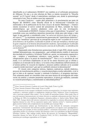 Nuestro Marx – Néstor Kohan

identificable en el rudimentario DIAMAT sino también en el sofisticado pensamiento
de Althusser. En una y en otra relectura de Marx se intenta reconstruir la “filosofía
ausente” en El Capital: desde el materialismo ontológico uno, desde la epistemología
estructural el otro. Pero en ambos casos hay separación.
En estos Cuadernos —cuatro años posteriores a la proclamación por parte de
Bujarin del DIAMAT como filosofía oficial de la Internacional Comunista (ya
stalinizada) y de la publicación de los Siete ensayos de nuestro Mariátegui—, Gramsci
intenta reconstruir el nervio central del pensamiento de Marx, sentando las bases
epistemológicas que nosotros adoptamos como guía en esta investigación.
Cuestionando al DIAMAT, Gramsci critica que el materialismo “en general” sea
concebido como una metafísica naturalista mecanicista válida para todo tiempo y todo
lugar, lo que equivale a considerarlo como “un universal abstracto fuera del tiempo y
del espacio”424. La terminante caracterización gramsciana del “materialismo dialéctico”
como una “metafísica” proviene de su concepción según la cual “escindida de la teoría
de la historia y de la política, la filosofía no puede ser más que metafísica, mientras que
la gran conquista en la historia del pensamiento moderno, representada por la filosofía
de la praxis, es precisamente la historización concreta de la filosofía y su identificación
con la historia”425.
Repensando estas formulaciones gramscianas desde el siglo XXI y desde nuestra
realidad latinoamericana, nos preguntamos: ¿qué utilidad práctica tendría el marxismo
desvinculado de la política y la historia? Podría ser, quizás, un instrumento cognoscitivo
más —aséptico y neutralmente valorativo, como muchas veces se lo concibe—,
olímpicamente ajeno a la praxis de transformación426. Pero si se lo concibiera de este
modo, si se convirtiera simplemente en uno de los tantos discursos que se ofertan y
compiten en el mercado de las ideas y si la teoría crítica abandonase definitivamente en
el terreno político la vocación de impulsar y alcanzar cambios radicales en la sociedad
¿seguiría siendo marxismo? ¿por qué no cambiarle entonces la denominación?
El vínculo entre categorías teóricas, hipótesis explicativas, método dialéctico,
proyecto de transformación política y vocación praxiológica resulta indisoluble, si de lo
que se trata es de repensar, rescatar y continuar la herencia y el programa marxiano.
Éste solamente puede ser concebido como una mera técnica de investigación del orden
social, de carácter y consumo puramente especulativo, al precio de mutilarlo, castrando
su vocación praxiológica y neutralizando su radicalidad política427.

424

Véase Antonio Gramsci: Cuadernos de la cárcel. Obra citada. Tomo 4, p.266.
Véase Antonio Gramsci: Obra citada. Tomo 4, p.285.
426
En referencia al caso europeo occidental, la mutua incomunicación y la escisión entre marxismo
académico y marxismo político es ampliamente tratada por Perry Anderson. Véase Consideraciones
sobre el marxismo occidental. Obra citada y Tras las huellas del materialismo histórico. Obra citada. Para el
caso del marxismo latinoamericano, ese mismo divorcio es analizado críticamente por José Aricó en
su Prólogo de 1980 a la compilación Hegemonía y alternativas políticas en América Latina. México Siglo
XXI, 1985. Aunque dentro del universo cultural de las izquierdas la corriente althusseriana intentó
legitimar durante los años ’60 esa separación tajante entre “práctica teórica” y “práctica política”,
dicha escisión hubiera sido completamente inconcebible para el propio Marx.
427
Las consecuencias nefastas que históricamente se han derivado de semejante concepción
meramente “instrumental” del marxismo pueden ejemplificarse con algunos casos paradigmáticos.
Baste recordar, por ejemplo, la triste actuación política —netamente reaccionaria— de un supuesto
especialista técnico en cuestiones teóricas del marxismo como el ex presidente de Brasil Fernando
Henríque Cardoso. Algo análogo podría decirse del proyecto de investigación “Marginalidad”,
financiado durante los años ’60 por la Fundación Ford y la CIA y desarrollado con categorías
marxistas por sociólogos especialistas en El Capital.
425

197

 