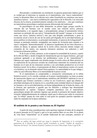 Nuestro Marx – Néstor Kohan

Discutiendo y combatiendo esa mutilación, la apuesta gramsciana implica que si
es verdad que el marxismo se sustenta en el materialismo, este “nuevo materialismo”
(como lo denomina Marx en la décima tesis sobre Feuerbach) no constituye una nueva
metafísica teórica —una nueva reelaboración especulativa de la filosofía o un renovado
discurso de la ciencia, acumulativamente sumado a los anteriores— sino que constituye
un materialismo praxiológico cualitativamente diferenciado del tradicional.
Es praxiológico en una doble dimensión: en primer lugar, porque concibe la
relación del ser humano con el mundo como una relación activa, práctica,
transformadora, y en segundo lugar, y principalmente, porque el pensamiento teórico
marxiano no pretende dar una nueva “interpretación del mundo” (aunque se la conciba
como una nueva “práctica teórica”) sino que está dirigido centralmente a guiar la
revolución social a través de uno de los polos privilegiados de la actividad humana: la
praxis política revolucionaria y su principal instrumento, el ejercicio de la hegemonía428.
Aunque se pretenda castrarlo, otorgándole una tarjeta de invitación para sentarlo a la
mesa e integrarlo “democráticamente” al almuerzo equidistante de los otros discursos y
relatos en danza, la apuesta radical de la teoría crítica marxista intenta romper esa
comunión de los santos, esa supuesta tolerancia amistosa, esa seductora y sutil
invitación al desarme político.
Si de lo que se trata, entonces, es de recuperar la centralidad de la praxis, a partir
de la obra de Marx y desde el ángulo de interpretación que nos legara Gramsci, ¿por qué
continuar apelando a un término tan problemático como el de “materialismo”?.
Optamos por seguir empleando este término porque la teoría crítica de Marx prioriza en
su explicación de los procesos sociales las condiciones materiales de existencia del ser
humano en el seno de las relaciones sociales y sus actividades productivas en el nivel
histórico-social. En la obra y el pensamiento de Marx el materialismo remite a lo social,
a lo histórico, no al elemento natural físico-químico. La materialidad en la que indaga y
sobre la cual reflexiona Marx es la materialidad de la praxis social.
Si el materialismo es comprendido y circunscrito estrictamente en la órbita
histórico-social y se lo concibe centrado en la praxis transformadora, no tiene ya punto
de intersección alguno con el materialismo metafísico del DIAMAT stalinista (o con el
de Bujarin que Gramsci cuestiona y critica en sus Cuadernos), aquel que plantea la
prioridad ontológica de la materia en sí, concebida como realidad objetiva al margen del
ser humano y de su actividad práctica, en forma independiente de la lucha de clases y de
la historia, por oposición a aquello que los filósofos y teólogos han denominado
habitualmente el espíritu. Tampoco comparte parentesco con el materialismo
gnoseológico propio del realismo ingenuo que postula la primacía del mundo objetivo
existente independientemente de cualquier sujeto que lo observa por sobre la conciencia
que “lo refleja” (punto de vista sobre el cual giran los ejemplos pueriles repetidos en
todos los manuales de la época stalinista).

El análisis de la praxis y sus formas en El Capital
A partir de estas consideraciones sería oportuno repensar el status de la categoría
de praxis presente en El Capital y qué es lo que analiza Marx en esa obra. Si su punto
de vista fuera “materialista” en el sentido tradicional de este concepto, entonces el
428

Para un análisis del lugar central que juega la categoría de hegemonía en la concepción
gramsciana de la filosofía de la praxis, puede consultarse su escrito “Análisis de situación y
relaciones de fuerza”. En Antonio Gramsci: Cuadernos de la cárcel. Obra citada. Tomo 5, pp.32-40.

198

 