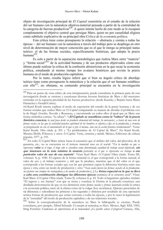 Nuestro Marx – Néstor Kohan

objeto de investigación principal de El Capital consistiría en el estudio de la relación
del ser humano con la naturaleza objetiva-material pensada a partir de la centralidad de
la categoría de fuerzas productivas429. A quien intente leerlo de este modo se le escapará
completamente el objetivo central que persigue Marx, quien no por casualidad eligiera
como subtítulo explicativo de su principal obra Crítica de la economía política.
Esta crítica tiene como presupuesto la relación —abstracta y común a todas las
épocas— del ser humano con la naturaleza a través del trabajo pero se despliega en otro
nivel de determinación de mayor concreción que es el que le otorga su principal status
teórico: el de las formas sociales, específicamente históricas, que adopta la praxis
humana430.
Es solo a partir de la separación metodológica que realiza Marx entre “materia”
y “forma social”431 de la actividad humana y de sus productos objetivados cómo este
último puede realizar la crítica de la confusión ahistoricista en la que recae la economía
política, estudiando al mismo tiempo los avatares históricos que reviste la praxis
humana en el modo de producción capitalista.
Por lo tanto, resulta lógico inferir que si bien su ángulo crítico de abordaje
teórico tiene como presupuesto la naturaleza y la relación que el ser humano establece
con ella432, no obstante, su contenido principal se encuentra en la investigación
429

Para un punto de vista crítico de esta interpretación, puede consultarse la primera parte de esta
investigación donde se rastrean y cuestionan diversas lecturas históricas de Marx y del marxismo
centradas en la supuesta prioridad de las fuerzas productivas (desde Kautsky y Bujarin hasta Marta
Harnecker y Gerald Cohen).
430 Karel Kosik intenta explicar el modo de exposición del estudio de la praxis humana y de sus
formas sociales que realiza Marx en El Capital comparando su manera de abordar el problema con
la de Hegel. Goethe, Novalis y Rousseau, y encontrando en todos ellos al igual que en Marx una
forma simbólica común, “la odisea”: “«El Capital» se manifiesta como la “odisea” de la praxis
histórica concreta, la cual pasa desde su producto elemental del trabajo [la mercancía], a través de una serie de
formas reales, en las que la actividad práctico espiritual de los hombres se objetiva y fija en la producción, y termina
su peregrinación no con el conocimiento de lo que es por sí misma, sino con la acción práctica revolucionaria”. Veáse
Karel Kosik: Obra citada. p. 201 y “La problemática de El Capital de Marx”. En Karel Kosik,
Maurice Dobb, P.Sweezy y otros: El Capital. Teoría, estructura y método. México, Ediciones de cultura
popular, 1977. p. 195.
431
En todo El Capital Marx reitera hasta el cansancio que el ámbito del valor, del plusvalor, de la
ganancia, etc., no se encuentra en el terreno material sino en el social: “En la medida en que se
representa valor en el trigo, el trigo solo se considera como determinada cantidad de trabajo social objetivado, sin
que interesen en lo más mínimo la materia particular en el que se representa ese trabajo o ese
particular valor de uso de esa materia”. Véase Karl Marx: El Capital. Obra citada. Tomo III,
volumen. 8, p. 1040. El espacio de la forma material es el que corresponde a la forma natural, al
valor de uso y al trabajo concreto y útil que lo produce, mientras que el del valor es el que
corresponde a las formas sociales que son las que permiten captar la diferencia histórica entre una
época y otra, entre un modo de producción y otro: “Sean cuales fueren las formas sociales de la producción,
sus factores son siempre los trabajadores y los medios de producción [...] La forma especial en la que se lleva
a cabo esta combinación distingue las diferentes épocas económicas de la estructura social”. Véase
Karl Marx: El Capital. Obra citada. Tomo II, volumen 4, p. 43. Todo el larguísimo apéndice titulado
“El ingreso y sus fuentes” con que se cierra y concluye la Historia de la plusvalía constituye una
detallada demostración de que en esa distinción entre formas sociales y formas materiales reside la crítica
a la economía política, tanto de la clásica como de la vulgar (hoy neoclásica). Quienes prescinden de
tal diferencia y subordinan las primeras a las segundas y obtienen por resultado de esta operación
teórica formas de producción que serían comunes a todas las épocas, y por lo tanto la legitimación
de la “eternidad” del modo de producción capitalista y de sus relaciones sociales.
432
Sobre la conceptualización de la naturaleza en Marx la bibliografía es enorme. Puede
consultarse, por ejemplo, Alfred Schmidt: El concepto de naturaleza en Marx. México, Siglo XXI, 1983;
Iring Fetscher: Condiciones de supervivencia de la humanidad. ¿Es posible salvar el progreso? Caracas, Alfa,

199

 