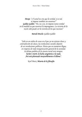 Nuestro Marx – Néstor Kohan

Monje:
Monje “¿Y usted no cree que la verdad, si es tal,
se impone también sin nosotros?”
Galilei:
Galileo Galilei “No, no y no. Se impone tanta verdad
en la medida en que nosotros la impongamos. La victoria de la
razón sólo puede ser la victoria de los que razonan”
Bertolt Brecht: Galileo Galilei
“Solo en un orden de cosas en el que ya no existan clases y
contradicción de clases, las evoluciones sociales dejarán
de ser revoluciones políticas. Hasta que ese momento llegue,
en vísperas de toda reorganización general de la sociedad,
la última palabra de la ciencia social será siempre:
luchar o morir, la lucha sangrienta o la nada.
dilema”.
Así está planteado inexorablemente el dilema
Karl Marx: Miseria de la filosofía

2

 