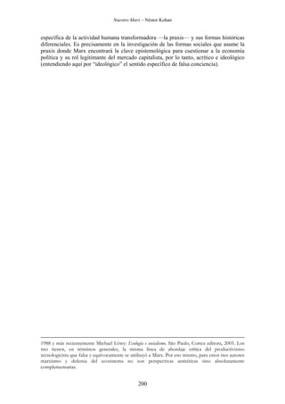 Nuestro Marx – Néstor Kohan

específica de la actividad humana transformadora —la praxis— y sus formas históricas
diferenciales. Es precisamente en la investigación de las formas sociales que asume la
praxis donde Marx encontrará la clave epistemológica para cuestionar a la economía
política y su rol legitimante del mercado capitalista, por lo tanto, acrítico e ideológico
(entendiendo aquí por “ideológico” el sentido específico de falsa conciencia).

1988 y más recientemente Michael Löwy: Ecología e socialismo. São Paulo, Cortez editora, 2005. Los
tres tienen, en términos generales, la misma línea de abordaje crítica del productivismo
tecnologicista que falsa y equívocamente se atribuyó a Marx. Por eso mismo, para estos tres autores
marxismo y defensa del ecosistema no son perspectivas antitéticas sino absolutamente
complementarias.

200

 