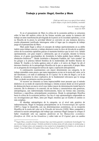 Nuestro Marx – Néstor Kohan

Trabajo y praxis: Hegel, Goethe y Marx
¡Ojalá que todo lo que yo sea capaz de hacer todavía
se ajuste siempre a lo que usted ha fundado y construido!
Carta de Goethe a Hegel
mayo de 1824

Si en el pensamiento de Marx la crítica de la economía política se estructura
sobre la base del análisis crítico de las formas sociales que asume la instancia del
trabajo en tanto manifestación privilegiada de la praxis en la sociedad capitalista, y si en
su filosofía de la praxis la actividad laboral se convierte en una instancia decisiva,
resulta plenamente justificado interrogarse sobre el lugar que la categoría de trabajo
juega en el pensamiento de Marx.
Marx pudo llegar a ubicar el concepto de trabajo (particularmente en su doble
índole como trabajo concreto y trabajo abstracto) como la clave de bóveda de su análisis
crítico de la economía capitalista gracias el momento histórico que le tocó vivir. Señaló
oportunamente, con gran respeto y admiración, que en el pasado, durante la Grecia
clásica, ni el genio enciclopédico de Aristóteles lo había podido hacer debido a sus
obstáculos históricos433. Desde Aristóteles a Benjamín Franklin, del “ocio creador” de
los griegos a la práctica laboral frenética de la modernidad, del hombre fáustico de
Johann W. Goethe a la lucha agónica entre el señor y el siervo de Hegel; he ahí el
derrotero histórico de la antropología filosófica de la que se aprovechó el propio Marx
en su programa de investigación teórica de signo y aspiración anticapitalista.
A continuación examinaremos con mayor detenimiento esa categoría, la de
trabajo entendido como praxis, que tanta importancia reviste en la teoría del valor, en la
del fetichismo y en todo el andamiaje de El Capital. En la obra de Hegel y en la de
Goethe se encuentra la clave explicativa de la fundamental relevancia que le otorga
Marx ya desde sus primeros escritos juveniles.
Al recorrer ese itinerario se torna imprescindible tener presente que el método
dialéctico en su modo de exposición distingue e intenta avanzar desde un nivel general
de abstracción hacia un nuevo nivel cuyo índice mayor de determinación tiende hacia lo
concreto. De lo abstracto a lo concreto, de sus formas y características más genéricas,
antropológicas, aun indeterminadas históricamente, hacia sus formas más concretas,
históricas y específicas, principalmente económicas. Desde la antropología filosófica
hacia la crítica de la economía política. Ese fue el viaje epistemológico emprendido en
sus investigaciones por Marx, antes por Hegel; mientras que en Goethe el camino es
más complejo.
El abordaje antropológico de la categoría, en el nivel más genérico de
indeterminación, Hegel lo bosqueja principalmente en la Fenomenología del espíritu
[1807] y luego lo desarrolla, con sus determinaciones económicas, en su recepción
filosófica de la teoría del valor en la Filosofía del derecho [1820]. Marx compartirá y
utilizará la noción antropológica del trabajo que construye Hegel (aunque le critique el
haber visualizado solo sus aspectos positivos) en los Manuscritos económicofilosóficos de 1844, en los Grundrisse y sobre todo en El Capital, pero en cambio
433

Según Marx, concebir el trabajo humano bajo una forma general y socialmente homologada “era
una resultado que no podía alcanzar Aristóteles partiendo de la forma misma del valor, porque la sociedad griega se
fundaba en el trabajo esclavo y por consiguiente su base natural era la desigualdad de los hombres y de sus fuerzas de
trabajo”. Véase Karl Marx: El Capital. Obra citada. Tomo I, Vol. 1, pp. 72-73.

201

 