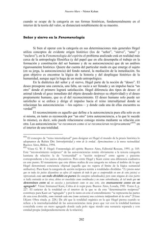 Nuestro Marx – Néstor Kohan

cuando se ocupe de la categoría en sus formas históricas, fundamentalmente en el
interior de la teoría del valor, se distanciará notablemente de su maestro.

Señor y siervo en la Fenomenología
Si bien al operar con la categoría en sus determinaciones más generales Hegel
utiliza conceptos de evidente origen histórico (los de “señor”, “siervo”, “amo” y
“esclavo”), en la Fenomenología del espíritu el problema analizado está en realidad más
cerca de la antropología filosófica (y del papel que en ella desempeña el trabajo en la
formación y constitución del ser humano y de su autoconciencia) que de un análisis
rigurosamente histórico. Quiere dar cuenta del particular modo en que emerge el sujeto
(en su jerga, la autoconciencia) del fondo natural, la mediación de la inmediación. Su
gran objetivo es encontrar la lógica de la historia y del despliegue histórico de la
humanidad, aunque aquí lo haga de un modo antropológico.
En la dialéctica del señor y el siervo, Hegel parte de la noción de “deseo”. El
deseo presupone una carencia, una falta, un vacío a ser llenado y un impulso hacia “un
otro” donde el primero logrará satisfacción. Hegel diferencia dos tipos de deseo: el
animal (donde el goce inmediato del objeto deseado destruye su objetividad) y el deseo
propiamente humano, que es el del reconocimiento. El deseo humano solo puede ser
satisfecho si se enfoca y dirige el impulso hacia el reino intersubjetual donde se
relacionan las autoconciencias —los sujetos— y donde cada una de ellas encuentra su
verdad434.
El reconocimiento es aquello que define a la autoconciencia pues ella solo es en
sí misma, en tanto es reconocida por “un otro” (otra autoconciencia, a la que le sucede
lo mismo), es decir, solo puede relacionarse consigo misma mediante su relación con
otra. Las autoconciencias “se reconocen como si se reconocieran recíprocamente”435, en
el interior de una totalidad.
434

El concepto de “reino intersubjetual” para designar en Hegel el mundo de la praxis histórica lo
adoptamos de Rubén Dri: Intersubjetividad y reino de la verdad. Aproximaciones a la nueva racionalidad.
Buenos Aires, Biblos, 1994.
435
Véase G. W. F. Hegel: Fenomenología del espíritu. Buenos Aires, Editorial Rescate, 1991. p. 169.
Este “reconocimiento recíproco” de las autoconciencias remite obviamente a la tercera categoría
kantiana de relación: la de “comunidad” o “acción recíproca” entre agente y paciente
correspondiente a los juicios disyuntivos. Pero entre Hegel y Kant existe una diferencia cualitativa
en este punto. El tratamiento que este último realiza de esa categoría no rebasa el ámbito de lo que
Hegel denominará conciencia objetual (aquella que no supera el límite de la lógica sustancial
atributiva). Para Kant la categoría de acción recíproca remite a totalidades divididas: “Es preciso notar
que en todos los juicios disyuntivos su esfera (el conjunto de todo lo que es comprendido en uno de estos juicios) es
representada como un todo dividido en partes (los conceptos subordinados); pero como ninguna de estas partes
se halla contenida en las otras, deben ser concebidas como coordinadas y no como subordinadas, de tal modo que se
determinen entre sí, no sucesiva y parcialmente como en una serie, sino mutuamente como en un
agregado”. Véase Immanuel Kant, Crítica de la razón pura. Buenos Aires, Losada, 1981. Tomo I, p.
227. El carácter de la totalidad en el interior de la que se da esta “determinación recíproca”
constituye para Kant un “agregado” y por lo tanto en este el entendimiento “se representa las partes
de una cosa divisible, como teniendo cada una (como sustancia) una existencia independiente de las otras” (Véase
I.Kant: Obra citada. p. 228.) De ahí que la totalidad orgánica en la que Hegel piensa cuando se
refiere a la intersubjetualidad de las autoconciencias tiene poco que ver con la totalidad kantiana
concebida como un mero agregado donde cada polo sigue siendo una sustancia separada y con
entidad propia (independientemente de la relación).

202

 
