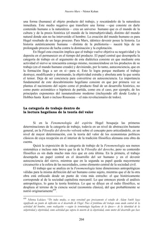 Nuestro Marx – Néstor Kohan

una forma (humana) al objeto producto del trabajo, y rescatándolo de la naturaleza
inmediata. Este medio negativo que transfiere una forma —que consiste en darle
contenido humano a la naturaleza— crea un universo humano que es el mundo de la
cultura y de la praxis histórica (el mundo de la intersubjetividad), distinto del mundo
natural donde aún no ha intervenido el hombre. La creación del mundo humano es para
Hegel resultado de un largo proceso. Para Marx, idéntico devenir posee la historia. La
historia auténticamente humana —distinta de la prehistoria— nacerá hija de un
prolongado proceso de lucha contra la dominación y la explotación.
En Hegel esta creación implica que el trabajo vuelve objetiva su negatividad y la
deposita en el permanecer en el tiempo del producto. El papel central que desempeña la
categoría de trabajo en el argumento de esta dialéctica consiste en que mediante esta
actividad el siervo se rencuentra consigo mismo, reconociéndose en los productos de su
trabajo (en el mundo humano creado) y deviniendo, por lo tanto, autoconciencia, que en
la formación llega a ser en sí—para sí. Esto lo logra porque mediante el trabajo
destruye, modificando y dominando, la objetividad extraña y absoluta ante la que sentía
el temor. Deja de ser conciencia para convertirse en autoconciencia. La importancia
fundamental de este descubrimiento hegeliano consiste en que por primera vez se
plantea el nacimiento del sujeto como el producto final de un desarrollo histórico, no
como punto axiomático o hipótesis de partida, como era el caso, por ejemplo, de los
principales exponentes del iusnaturalismo moderno (incluyendo allí desde Locke y
Hobbes hasta Kant o incluso Rousseau —el más revolucionario de todos).
La categoría de trabajo dentro de
la lectura hegeliana de la teoría del valor
Si en la Fenomenología del espíritu Hegel bosqueja las primeras
determinaciones de la categoría de trabajo, todavía en un nivel de abstracción bastante
general, en la Filosofía del derecho volverá sobre el concepto pero articulándolo, en un
nivel de mayor determinación, con la teoría del valor de los economistas políticos
clásicos de cuya recepción en el interior de la tradición filosófica alemana esta obra da
cuenta.
Quizá la exposición de la categoría de trabajo de la Fenomenología sea menos
sistemática e incluso más breve que la de la Filosofía del derecho, pero su contenido
filosófico es sin duda mucho más rico que en esta última. En la primera, el trabajo
desempeña un papel central en el desarrollo del ser humano y en el devenir
autoconciencia del siervo, mientras que en la segunda su papel queda mayormente
circunscrito a la esfera de las necesidades, como elemento central de la sociedad civil.
El trabajo que se analiza en la Fenomenología tiene dimensiones antropológicas
válidas para la misma definición del ser humano como sujeto, mientras que el de la otra
obra está enfocado desde un punto de vista más estrecho: el que históricamente
corresponde al de la sociedad capitalista mercantil. Lo que entonces pierde el análisis
antropológico, lo gana la teoría histórica. Lo que se diluye en el radio filosófico, se
desplaza al terreno de la ciencia social (economía clásica), del que probablemente se
nutrió originariamente439.
439

Afirma Lukács: “De todos modos, es muy verosímil que precisamente el estudio de Adam Smith haya
significado un punto de inflexión en el desarrollo de Hegel. Pues el problema del trabajo como modo central de la
actividad del hombre, como realización —según la terminología hegeliana de la época— de la identidad de la
subjetividad y objetividad, como actividad que supera lo muerto de la objetividad, como motor del desarrollo que hace

204

 