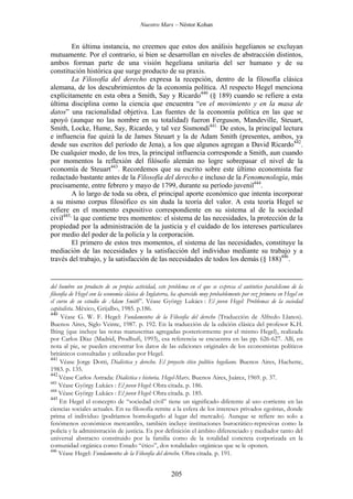 Nuestro Marx – Néstor Kohan

En última instancia, no creemos que estos dos análisis hegelianos se excluyan
mutuamente. Por el contrario, si bien se desarrollan en niveles de abstracción distintos,
ambos forman parte de una visión hegeliana unitaria del ser humano y de su
constitución histórica que surge producto de su praxis.
La Filosofía del derecho expresa la recepción, dentro de la filosofía clásica
alemana, de los descubrimientos de la economía política. Al respecto Hegel menciona
explícitamente en esta obra a Smith, Say y Ricardo440 (§ 189) cuando se refiere a esta
última disciplina como la ciencia que encuentra “en el movimiento y en la masa de
datos” una racionalidad objetiva. Las fuentes de la economía política en las que se
apoyó (aunque no las nombre en su totalidad) fueron Ferguson, Mandeville, Steuart,
Smith, Locke, Hume, Say, Ricardo, y tal vez Sismondi441. De estos, la principal lectura
e influencia fue quizá la de James Steuart y la de Adam Smith (presentes, ambos, ya
desde sus escritos del período de Jena), a los que algunos agregan a David Ricardo442.
De cualquier modo, de los tres, la principal influencia corresponde a Smith, aun cuando
por momentos la reflexión del filósofo alemán no logre sobrepasar el nivel de la
economía de Steuart443. Recordemos que su escrito sobre este último economista fue
redactado bastante antes de la Filosofía del derecho e incluso de la Fenomenología, más
precisamente, entre febrero y mayo de 1799, durante su período juvenil444.
A lo largo de toda su obra, el principal aporte económico que intenta incorporar
a su mismo corpus filosófico es sin duda la teoría del valor. A esta teoría Hegel se
refiere en el momento expositivo correspondiente en su sistema al de la sociedad
civil445, la que contiene tres momentos: el sistema de las necesidades, la protección de la
propiedad por la administración de la justicia y el cuidado de los intereses particulares
por medio del poder de la policía y la corporación.
El primero de estos tres momentos, el sistema de las necesidades, constituye la
mediación de las necesidades y la satisfacción del individuo mediante su trabajo y a
través del trabajo, y la satisfacción de las necesidades de todos los demás (§ 188)446.

del hombre un producto de su propia actividad, este problema en el que se expresa el auténtico paralelismo de la
filosofía de Hegel con la economía clásica de Inglaterra, ha aparecido muy probablemente por vez primera en Hegel en
el curso de su estudio de Adam Smith”. Véase György Lukács : El joven Hegel: Problemas de la sociedad
capitalista. México, Grijalbo, 1985. p.186.
440
Véase G. W. F. Hegel: Fundamentos de la Filosofía del derecho (Traducción de Alfredo Llanos).
Buenos Aires, Siglo Veinte, 1987. p. 192. En la traducción de la edición clásica del profesor K.H.
Ilting (que incluye las notas manuscritas agregadas posteriormente por el mismo Hegel), realizada
por Carlos Díaz (Madrid, Prodhufi, 1993), esa referencia se encuentra en las pp. 626-627. Allí, en
nota al pie, se pueden encontrar los datos de las ediciones originales de los economistas políticos
británicos consultadas y utilizadas por Hegel.
441
Véase Jorge Dotti, Dialéctica y derecho. El proyecto ético político hegeliano. Buenos Aires, Hachette,
1983. p. 135.
442
Véase Carlos Astrada: Dialéctica e historia. Hegel-Marx. Buenos Aires, Juárez, 1969. p. 37.
443
Véase György Lukács : El joven Hegel: Obra citada. p. 186.
444
Véase György Lukács : El joven Hegel: Obra citada. p. 185.
445
En Hegel el concepto de “sociedad civil” tiene un significado diferente al uso corriente en las
ciencias sociales actuales. En su filosofía remite a la esfera de los intereses privados egoístas, donde
prima el individuo (podríamos homologarlo al lugar del mercado). Aunque se refiere no solo a
fenómenos económicos mercantiles, también incluye instituciones burocrático-represivas como la
policía y la administración de justicia. Es por definición el ámbito diferenciado y mediador tanto del
universal abstracto constituido por la familia como de la totalidad concreta corporizada en la
comunidad orgánica como Estado “ético”, dos totalidades orgánicas que se le oponen.
446
Véase Hegel: Fundamentos de la Filosofía del derecho. Obra citada. p. 191.

205

 