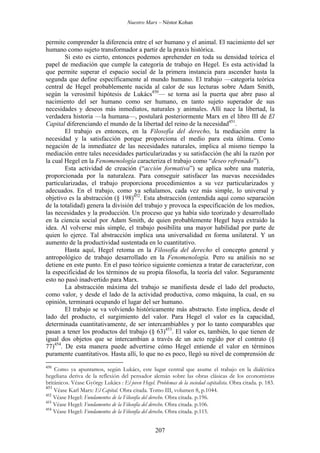 Nuestro Marx – Néstor Kohan

permite comprender la diferencia entre el ser humano y el animal. El nacimiento del ser
humano como sujeto transformador a partir de la praxis histórica.
Si esto es cierto, entonces podemos aprehender en toda su densidad teórica el
papel de mediación que cumple la categoría de trabajo en Hegel. Es esta actividad la
que permite superar el espacio social de la primera instancia para ascender hasta la
segunda que define específicamente al mundo humano. El trabajo —categoría teórica
central de Hegel probablemente nacida al calor de sus lecturas sobre Adam Smith,
según la verosímil hipótesis de Lukács450— se torna así la puerta que abre paso al
nacimiento del ser humano como ser humano, en tanto sujeto superador de sus
necesidades y deseos más inmediatos, naturales y animales. Allí nace la libertad, la
verdadera historia —la humana—, postulará posteriormente Marx en el libro III de El
Capital diferenciando el mundo de la libertad del reino de la necesidad451.
El trabajo es entonces, en la Filosofía del derecho, la mediación entre la
necesidad y la satisfacción porque proporciona el medio para esta última. Como
negación de la inmediatez de las necesidades naturales, implica al mismo tiempo la
mediación entre tales necesidades particularizadas y su satisfacción (he ahí la razón por
la cual Hegel en la Fenomenología caracteriza el trabajo como “deseo refrenado”).
Esta actividad de creación (“acción formativa”) se aplica sobre una materia,
proporcionada por la naturaleza. Para conseguir satisfacer las nuevas necesidades
particularizadas, el trabajo proporciona procedimientos a su vez particularizados y
adecuados. En el trabajo, como ya señalamos, cada vez más simple, lo universal y
objetivo es la abstracción (§ 198)452. Esta abstracción (entendida aquí como separación
de la totalidad) genera la división del trabajo y provoca la especificación de los medios,
las necesidades y la producción. Un proceso que ya había sido teorizado y desarrollado
en la ciencia social por Adam Smith, de quien probablemente Hegel haya extraído la
idea. Al volverse más simple, el trabajo posibilita una mayor habilidad por parte de
quien lo ejerce. Tal abstracción implica una universalidad en forma unilateral. Y un
aumento de la productividad sustentada en lo cuantitativo.
Hasta aquí, Hegel retoma en la Filosofía del derecho el concepto general y
antropológico de trabajo desarrollado en la Fenomenología. Pero su análisis no se
detiene en este punto. En el paso teórico siguiente comienza a tratar de caracterizar, con
la especificidad de los términos de su propia filosofía, la teoría del valor. Seguramente
esto no pasó inadvertido para Marx.
La abstracción máxima del trabajo se manifiesta desde el lado del producto,
como valor, y desde el lado de la actividad productiva, como máquina, la cual, en su
opinión, terminará ocupando el lugar del ser humano.
El trabajo se va volviendo históricamente más abstracto. Esto implica, desde el
lado del producto, el surgimiento del valor. Para Hegel el valor es la capacidad,
determinada cuantitativamente, de ser intercambiables y por lo tanto comparables que
pasan a tener los productos del trabajo (§ 63)453. El valor es, también, lo que tienen de
igual dos objetos que se intercambian a través de un acto regido por el contrato (§
77)454. De esta manera puede advertirse cómo Hegel entiende el valor en términos
puramente cuantitativos. Hasta allí, lo que no es poco, llegó su nivel de comprensión de
450

Como ya apuntamos, según Lukács, este lugar central que asume el trabajo en la dialéctica
hegeliana deriva de la reflexión del pensador alemán sobre las obras clásicas de los economistas
británicos. Véase György Lukács : El joven Hegel. Problemas de la sociedad capitalista. Obra citada. p. 183.
451
Véase Karl Marx: El Capital. Obra citada. Tomo III, volumen 8, p.1044.
452
Véase Hegel: Fundamentos de la Filosofía del derecho. Obra citada. p.196.
453
Véase Hegel: Fundamentos de la Filosofía del derecho. Obra citada. p.106.
454
Véase Hegel: Fundamentos de la Filosofía del derecho. Obra citada. p.115.

207

 