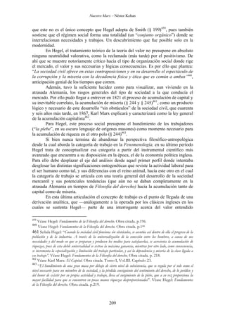 Nuestro Marx – Néstor Kohan

que este no es el único concepto que Hegel adopta de Smith (§ 199)459, pues también
sostiene que el régimen social forma una totalidad (un “conjunto orgánico”) donde se
interrelacionan necesidades y trabajos. Un descubrimiento que fue posible solo en la
modernidad.
En Hegel, el tratamiento teórico de la teoría del valor no presupone en absoluto
ninguna neutralidad valorativa, como la reclamada (más tarde) por el positivismo. De
ahí que se muestre notoriamente crítico hacia el tipo de organización social donde rige
el mercado, el valor y sus necesarias y lógicas consecuencias. Es por ello que plantea:
“La sociedad civil ofrece en estas contraposiciones y en su desarrollo el espectáculo de
la corrupción y la miseria con la decadencia física y ética que es común a ambas”460,
anticipación genial de los tiempos que corren.
Además, tuvo la suficiente lucidez como para visualizar, aun viviendo en la
atrasada Alemania, los rasgos generales del tipo de sociedad a la que conducía el
mercado. Por ello pudo llegar a entrever en 1821 el proceso de acumulación de capital y
su inevitable correlato, la acumulación de miseria (§ 244 y § 245)461, como un producto
lógico y necesario de este desarrollo “sin obstáculos” de la sociedad civil, que cuarenta
y seis años más tarde, en 1867, Karl Marx explicará y caracterizará como la ley general
de la acumulación capitalista462.
Para Hegel, este proceso social presupone el hundimiento de los trabajadores
(“la plebe”, en su oscuro lenguaje de orígenes masones) como momento necesario para
la acumulación de riqueza en el otro polo (§ 244)463.
Si bien nunca termina de abandonar la perspectiva filosófico-antropológica
desde la cual aborda la categoría de trabajo en la Fenomenología, en su último período
Hegel trata de conceptualizar esa categoría a partir del instrumental científico más
avanzado que encuentra a su disposición en la época, el de la economía política inglesa.
Para ello debe desplazar el eje del análisis desde aquel primer perfil donde intentaba
desglosar las distintas significaciones ontogenéticas que reviste la actividad laboral para
el ser humano como tal, y sus diferencias con el reino animal, hacia este otro en el cual
la categoría de trabajo se articula con una teoría general del desarrollo de la sociedad
mercantil y sus potenciales tendencias (que aún no se daban completamente en la
atrasada Alemania en tiempos de Filosofía del derecho) hacia la acumulación tanto de
capital como de miseria.
En esta última articulación el concepto de trabajo es el punto de llegada de una
derivación analítica, que —análogamente a la operada por los clásicos ingleses en los
cuales se sustenta Hegel— parte de una interrogante acerca del valor entendido
459

Véase Hegel: Fundamentos de la Filosofía del derecho. Obra citada. p.196.
Véase Hegel: Fundamentos de la Filosofía del derecho. Obra citada. p.188.
461 Señala Hegel: “Cuando la sociedad civil funciona sin obstáculos, se acentúa así dentro de ella el progreso de la
población y de la industria. A través de la universalización de la conexión entre los hombres, a causa de sus
necesidades y del modo en que se preparan y producen los medios para satisfacerlas, se acrecienta la acumulación de
riquezas, pues de esta doble universalidad se extrae la máxima ganancia, mientras por otro lado, como consecuencia,
se incrementa la especialización y limitación del trabajo particular, y así la dependencia y miseria de la clase ligada a
ese trabajo”. Véase Hegel: Fundamentos de la Filosofía del derecho. Obra citada. p. 218.
462
Véase Karl Marx: El Capital. Obra citada. Tomo I, Vol.III. Capítulo 23.
463
“El hundimiento de una gran masa por debajo de cierto nivel de subsistencia, que se regula por sí solo como el
nivel necesario para un miembro de la sociedad, y la pérdida consiguiente del sentimiento del derecho, de lo jurídico y
del honor de existir por su propia actividad y trabajo, lleva al surgimiento de la plebe, que a su vez proporciona la
mayor facilidad para que se concentren en pocas manos riquezas desproporcionadas”. Véase Hegel: Fundamentos
de la Filosofía del derecho. Obra citada. p.219.
460

209

 