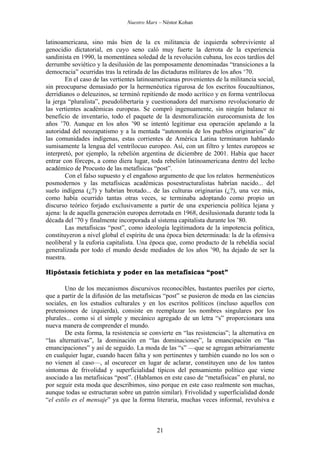Nuestro Marx – Néstor Kohan

latinoamericana, sino más bien de la ex militancia de izquierda sobreviviente al
genocidio dictatorial, en cuyo seno caló muy fuerte la derrota de la experiencia
sandinista en 1990, la momentánea soledad de la revolución cubana, los ecos tardíos del
derrumbe soviético y la desilusión de las pomposamente denominadas “transiciones a la
democracia” ocurridas tras la retirada de las dictaduras militares de los años ‘70.
En el caso de las vertientes latinoamericanas provenientes de la militancia social,
sin preocuparse demasiado por la hermenéutica rigurosa de los escritos foucaultianos,
derridianos o deleuzinos, se terminó repitiendo de modo acrítico y en forma ventrílocua
la jerga “pluralista”, pseudolibertaria y cuestionadora del marxismo revolucionario de
las vertientes académicas europeas. Se compró ingenuamente, sin ningún balance ni
beneficio de inventario, todo el paquete de la desmoralización eurocomunista de los
años ’70. Aunque en los años ’90 se intentó legitimar esa operación apelando a la
autoridad del neozapatismo y a la mentada “autonomía de los pueblos originarios” de
las comunidades indígenas, estas corrientes de América Latina terminaron hablando
sumisamente la lengua del ventrílocuo europeo. Así, con un filtro y lentes europeos se
interpretó, por ejemplo, la rebelión argentina de diciembre de 2001. Había que hacer
entrar con fórceps, a como diera lugar, toda rebelión latinoamericana dentro del lecho
académico de Procusto de las metafísicas “post”.
Con el falso supuesto y el engañoso argumento de que los relatos hermenéuticos
posmodernos y las metafísicas académicas posestructuralistas habrían nacido... del
suelo indígena (¿?) y habrían brotado... de las culturas originarias (¿?), una vez más,
como había ocurrido tantas otras veces, se terminaba adoptando como propio un
discurso teórico forjado exclusivamente a partir de una experiencia política lejana y
ajena: la de aquella generación europea derrotada en 1968, desilusionada durante toda la
década del ’70 y finalmente incorporada al sistema capitalista durante los ’80.
Las metafísicas “post”, como ideología legitimadora de la impotencia política,
constituyeron a nivel global el espíritu de una época bien determinada: la de la ofensiva
neoliberal y la euforia capitalista. Una época que, como producto de la rebeldía social
generalizada por todo el mundo desde mediados de los años ’90, ha dejado de ser la
nuestra.
Hipóstasis fetichista y poder en las metafísicas “post”
Uno de los mecanismos discursivos reconocibles, bastantes pueriles por cierto,
que a partir de la difusión de las metafísicas “post” se pusieron de moda en las ciencias
sociales, en los estudios culturales y en los escritos políticos (incluso aquellos con
pretensiones de izquierda), consiste en reemplazar los nombres singulares por los
plurales... como si el simple y mecánico agregado de un letra “s” proporcionara una
nueva manera de comprender el mundo.
De esta forma, la resistencia se convierte en “las resistencias”; la alternativa en
“las alternativas”, la dominación en “las dominaciones”, la emancipación en “las
emancipaciones” y así de seguido. La moda de las “s” —que se agregan arbitrariamente
en cualquier lugar, cuando hacen falta y son pertinentes y también cuando no los son o
no vienen al caso—, al oscurecer en lugar de aclarar, constituyen uno de los tantos
síntomas de frivolidad y superficialidad típicos del pensamiento político que viene
asociado a las metafísicas “post”. (Hablamos en este caso de “metafísicas” en plural, no
por seguir esta moda que describimos, sino porque en este caso realmente son muchas,
aunque todas se estructuran sobre un patrón similar). Frivolidad y superficialidad donde
“el estilo es el mensaje” ya que la forma literaria, muchas veces informal, revulsiva e

21

 