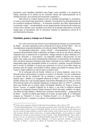 Nuestro Marx – Néstor Kohan

puramente como igualdad cuantitativa para llegar, como resultado, a la categoría de
trabajo analizada en el interior de los estrechos límites del entrecruzamiento de la
utilidad concreta y de la abstracción meramente cuantitativa.
Más allá de la evidente distancia entre su abordaje antropológico y económico,
lo cierto es que Hegel logró generalizar, expandir y universalizar los descubrimientos de
los científicos burgueses británicos —la economía científica, que Marx diferenciaba de
la economía vulgar— incorporándolos en una impresionante concepción del mundo que
si bien estuvo muchas veces enredada en los hilos de la telaraña especulativa, al mismo
tiempo puso al descubierto ante la conciencia moderna la importancia crucial de la
actividad práctica humana.
Totalidad, praxis y trabajo en el Fausto
Ese vuelo universal que alcanzó la actividad práctica humana en el pensamiento
de Hegel —de tanta importancia para la filosofía de la praxis de Karl Marx— tuvo su
correspondiente expresión dramática en la obra de Johann Wolfgang Goethe.
La genealogía tradicional —otrora “oficial”— del pensamiento de Marx que se
construyó posteriormente llegó a identificar en Hegel a uno de los dos únicos afluentes
originarios que la nutrieron en su nacimiento. Aunque durante la época stalinista se le
acusó de “prusiano” y “reaccionario”, era imposible eludirlo o desconocerlo. El otro
habría sido, según esta misma interpretación tradicional, el materialismo de Feuerbach.
Solo una férrea anteojera ideológica pudo haber eliminado de esa inédita conjunción el
inapreciable papel que desempeñó Goethe en la ansiosa y sedienta vocación filosófica
por la acción, la totalidad y la praxis que estremeció no solo al joven Marx desde sus
primeros años de estudio, sino también al Marx maduro que planeó la inmensa obra El
Capital y llegó a publicar en vida al menos su primer tomo.
En la soslayada obra de Goethe vibraron en el mismo diapasón, como en los
filósofos jónicos presocráticos, la poesía, la ciencia y la filosofía. Las tres conformaron
un mismo haz de luz multicolor. De su inmensa y vasta producción, nos interesa
analizar aquí —debido a su innegable influencia en Marx— su célebre Fausto, donde
Goethe retomó una vieja leyenda popular renacentista difundida por El libro de Fausto
([Faustbuch] publicación anónima editada por el impresor Spies en 1587)464 y utilizada
antes que Goethe por el escritor inglés Christopher Marlowe en Tragical history of
Doctor Faustus, el español Calderón de la Barca, y por toda la tradición luterana
alemana (el compositor francés Charles Gounod la llevó más tarde, también a la ópera,
con libreto de Jules Barbier y Michel Caré; asimismo, Heinrich Heine —amigo personal
de Marx— escribió un libreto para ballet con el tema; de igual modo, R. A. Schumann
compuso su “Oratorio”; F. Liszt, su “Sinfonía Fausto”; y L. H. Berlioz, sus “Ocho
escenas de Fausto” y, después, su oratorio “La condenación de Fausto”)465.

464

Véase (Autor anónimo) Historias del doctor Juan Fausto. Buenos Aires, Alcion, 1997.
Escribe Marshall Berman: “En los cuatro siglos transcurridos desde el Faustbuch, de Johan Spiess en 1587 y
la Tragical history of Doctor Faustus, de Christopher Marlowe, un año más tarde, la historia ha sido contada una y
otra vez, en todas las lenguas modernas, en todos los medios conocidos, desde las óperas hasta los títeres y los tebeos en
todas las formas literarias, desde la poesía lírica y la tragedia teológica-filosófica y la farsa popular; ha resultado
irresistible para todo tipo de artistas modernos de todo el mundo”. Véase Marshall Berman: Todo lo sólido se
desvanece en el aire. La experiencia de la modernidad. Madrid, Siglo XXI, 1991. p. 28. También nosotros,
los argentinos, tuvimos nuestro Fausto (adaptado a la poesía gauchesca mediante el personaje
Anastasio el Pollo), a través de la pluma de Estanislao del Campo, quien se inspiró en la
465

210

 