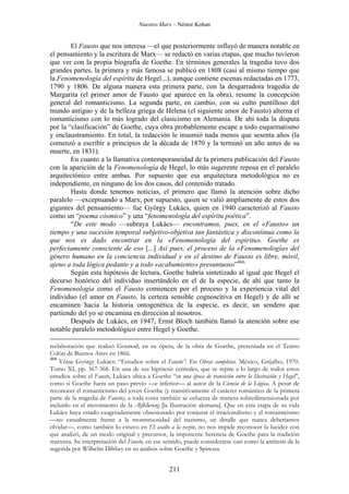 Nuestro Marx – Néstor Kohan

El Fausto que nos interesa —el que posteriormente influyó de manera notable en
el pensamiento y la escritura de Marx— se redactó en varias etapas, que mucho tuvieron
que ver con la propia biografía de Goethe. En términos generales la tragedia tuvo dos
grandes partes, la primera y más famosa se publicó en 1808 (casi al mismo tiempo que
la Fenomenología del espíritu de Hegel...), aunque contiene escenas redactadas en 1773,
1790 y 1806. De alguna manera esta primera parte, con la desgarradora tragedia de
Margarita (el primer amor de Fausto que aparece en la obra), resume la concepción
general del romanticismo. La segunda parte, en cambio, con su culto puntilloso del
mundo antiguo y de la belleza griega de Helena (el siguiente amor de Fausto) alterna el
romanticismo con lo más logrado del clasicismo en Alemania. De ahí toda la disputa
por la “clasificación” de Goethe, cuya obra probablemente escape a todo esquematismo
y enclaustramiento. En total, la redacción le insumió nada menos que sesenta años (la
comenzó a escribir a principios de la década de 1870 y la terminó un año antes de su
muerte, en 1831).
En cuanto a la llamativa contemporaneidad de la primera publicación del Fausto
con la aparición de la Fenomenología de Hegel, lo más sugerente reposa en el paralelo
arquitectónico entre ambas. Por supuesto que esa arquitectura metodológica no es
independiente, en ninguno de los dos casos, del contenido tratado.
Hasta donde tenemos noticias, el primero que llamó la atención sobre dicho
paralelo —exceptuando a Marx, por supuesto, quien se valió ampliamente de estos dos
gigantes del pensamiento— fue György Lukács, quien en 1940 caracterizó al Fausto
como un “poema cósmico” y una “fenomenología del espíritu poética”.
“De este modo —subraya Lukács— encontramos, pues, en el «Fausto» un
tiempo y una sucesión temporal subjetivo-objetiva tan fantástica y discontinua como la
que nos es dado encontrar en la «Fenomenología del espíritu». Goethe es
perfectamente consciente de eso [...] Así pues, el proceso de la «Fenomenología» del
género humano en la conciencia individual y en el destino de Fausto es libre, móvil,
ajeno a toda lógica pedante y a todo «acabamiento» presuntuoso”466.
Según esta hipótesis de lectura, Goethe habría sintetizado al igual que Hegel el
decurso histórico del individuo insertándolo en el de la especie, de ahí que tanto la
Fenomenología como el Fausto comiencen por el proceso y la experiencia vital del
individuo (el amor en Fausto, la certeza sensible cognoscitiva en Hegel) y de allí se
encaminen hacia la historia ontogenética de la especie, es decir, un sendero que
partiendo del yo se encamina en dirección al nosotros.
Después de Lukács, en 1947, Ernst Bloch también llamó la atención sobre ese
notable paralelo metodológico entre Hegel y Goethe.
reelaboración que realizó Gounod, en su ópera, de la obra de Goethe, presentada en el Teatro
Colón de Buenos Aires en 1866.
466
Véase György Lukács: “Estudios sobre el Fausto”. En Obras completas. México, Grijalbo, 1970.
Tomo XI, pp. 367-368. En una de sus hipótesis centrales, que se repite a lo largo de todos estos
estudios sobre el Fausto, Lukács ubica a Goethe “en una época de transición entre la Ilustración y Hegel”,
como si Goethe fuera un paso previo —e inferior— al autor de la Ciencia de la Lógica. A pesar de
reconocer el romanticismo del joven Goethe (y transitivamente el carácter romántico de la primera
parte de la tragedia de Fausto), a toda costa también se esfuerza de manera sobredimensionada por
incluirlo en el movimiento de la Alfklärung [la Ilustración alemana]. Que en esta etapa de su vida
Lukács haya estado exageradamente obsesionado por conjurar el irracionalismo y el romanticismo
—no casualmente frente a la monstruosidad del nazismo, un detalle que nunca deberíamos
olvidar—, como también lo estuvo en El asalto a la razón, no nos impide reconocer la lucidez con
que analizó, de un modo original y precursor, la imponente herencia de Goethe para la tradición
marxista. Su interpretación del Fausto, en ese sentido, puede considerarse casi como la antítesis de la
sugerida por Wilhelm Dilthey en su análisis sobre Goethe y Spinoza.

211

 