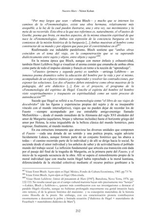Nuestro Marx – Néstor Kohan

“Por muy largos que sean —afirma Bloch— y mucho que se internen los
caminos de la «Fenomenología», existe una obra hermana, relativamente más
asequible, a la luz de la cual pueden ilustrarse, una y otra vez, sus movimientos y la
meta de su recorrido. Esta obra a la que nos referimos es, naturalmente, el «Fausto» de
Goethe, poema que brota, en muchos aspectos, de la misma situación espiritual de que
nace la «Fenomenología». Ambas son expresión de la conciencia burguesa en los
comienzos de la misión histórica de la burguesía [...] Ambas muestran al hombre como
constructor de su mundo y por alguien que pasa por él convirtiéndose en él467.
Reafirmando ese indudable paralelismo, Bloch sostiene que “ambas obras
coinciden en el tema del viaje, en la compenetración que se va superando
dialécticamente entre sujeto y objeto, entre objeto y sujeto”468.
En la misma época que Bloch, aunque con menor énfasis y exhaustividad,
también Henri Lefebvre llegó a visualizar el aroma común que emanaba de ambas obras
como parte de todo el impulso alemán y francés en torno a la noción de “aprendizaje”.
“«Fausto» (primera y segunda parte) es también —arriesga Lefebvre— un
inmenso poema dramático sobre la educación del hombre por la vida y por sí mismo,
acompañado de un esfuerzo titánico por comprender y resolver las contradicciones, por
exponer las soluciones. Los dos «Fausto» deben entenderse como obras maestras de la
pedagogía, del arte didáctico [...] Este es el proyecto, el programa de la
«Fenomenología del espíritu» de Hegel. Concibe el espíritu del hombre (el hombre
visto «espiritualmente» y traspuesto en espiritualidad) como un vasto proceso de
autoeducación”469.
Sucede que Hegel se refirió a su Fenomenología como “el libro de sus viajes de
descubridor” (de las figuras y experiencias propias del sujeto y de su inseparable
vínculo con el mundo intersubjetivo), viajes que no pueden dejar de recordar los de
Fausto —siempre acompañado por ese entrañable amigo-enemigo llamado
Mefistófeles—, desde el mundo inmediato de la Alemania del siglo XVI alrededor del
amor de Margarita (aquelarres, brujas y tabernas incluidas) hasta el horizonte griego del
amor por Helena, la reina inigualable de la belleza clásica del mundo homérico, para
regresar, finalmente, al mundo moderno.
En esa estructura inmanente que atraviesa las diversas unidades que componen
el Fausto —cada una dotada de un sentido y una poética propia, según advierte
lúcidamente Lukács, aunque formen parte de un conjunto histórico que las abarca a
todas— el camino recorrido parte de lo individual y de allí se dirige hacia lo social. Se
asciende desde el amor individual y los anhelos de saber y de actividad hasta el poblado
mundo del trabajo social. La inflexión fundamental que articula esa transición está dada
por el pasaje del final de la tragedia de Margarita, en la primera parte del Fausto, y el
inicio de la segunda secuencia de la obra. Allí se supera el remordimiento propio de la
moral individual (que con mucha razón Hegel había reprochado a la moral kantiana,
diferenciándola de la eticidad colectiva) mediante el recurso poético goethiano a la
467

Véase Ernst Bloch: Sujeto-objeto en Hegel. México, Fondo de Cultura Económica, 1983. pp.73-74.
Véase Ernst Bloch: Sujeto-objeto en Hegel. Obra citada.
469
Véase Henri Lefebvre: Síntesis del pensamiento de Marx [1947]. Barcelona, Nova Terra, 1976. pp.
132-133. No resulta casual que en el campo cultural marxista hayan sido precisamente tres “herejes”
—Lukács, Bloch y Lefebvre—, quienes más contribuyeron con sus investigaciones a destacar el
paralelo Hegel—Goethe, aunque no hubieran prolongado mayormente esa genial intuición hacia
otro terreno, el de la génesis histórica del marxismo y su concepción materialista de la historia
como filosofía de la praxis. Sin embargo, con esa caracterización pionera contribuyeron
enormemente a descentrar la pobre y limitada ecuación: [“dialéctica de Hegel + materialismo de
Feuerbach = materialismo dialéctico de Marx”].
468

212

 