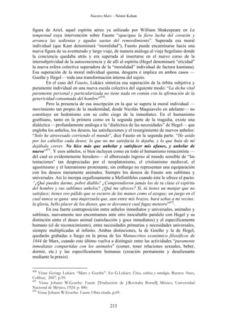 Nuestro Marx – Néstor Kohan

figura de Ariel, aquel espíritu aéreo ya utilizado por William Shakespeare en La
tempestad cuya intervención sobre Fausto “apacigua la fiera lucha del corazón y
arranca las sedientas y agudas saetas del remordimiento”. Superada esa moral
individual (que Kant denominará “moralidad”), Fausto puede encaminarse hacia una
nueva figura de su aventurado y largo viaje, de manera análoga al viaje hegeliano donde
la conciencia quedaba atrás y era superada al insertarse en el nuevo curso de la
intersubjetividad de la autoconciencia y de allí al espíritu (Hegel denominará “eticidad”
la nueva esfera colectiva superadora de la “moralidad” individual de factura kantiana).
Esa superación de la moral individual quema, desgarra e implica en ambos casos —
Goethe y Hegel— toda una transformación interna del sujeto.
En el caso del Fausto, Lukács sintetiza esa superación de la órbita subjetiva y
puramente individual en una nueva escala colectiva del siguiente modo: “La dicha vital
puramente personal y particularizada no tiene nada en común con la afirmación de la
genericidad consumada del hombre”470.
Pero la presencia de esa inscripción en la que se supera la moral individual —
movimiento tan propio de la modernidad, desde Nicolás Maquiavelo en adelante— no
constituye un hedonismo con su culto ciego de la inmediatez. En el humanismo
goethiano, tanto en la primera como en la segunda parte de la tragedia, existe una
dialéctica —profundamente análoga a la “dialéctica de las necesidades” de Hegel— que
engloba los anhelos, los deseos, las satisfacciones y el resurgimiento de nuevos anhelos:
“Solo he atravesado corriendo el mundo”, dice Fausto en la segunda parte. “He asido
por los cabellos cada deseo; lo que no me satisfacía lo dejaba, y lo que huía de mí
dejábalo correr. No hice más que anhelar y satisfacer mis afanes, y anhelar de
nuevo”471. Y esos anhelos, si bien incluyen como en todo el humanismo renacentista —
del cual es evidentemente heredero— el alborozado ingreso al mundo sensible de “las
tentaciones” tan despreciadas por el neoplatonismo, el cristianismo medieval, el
agustinismo y el luteranismo protestante, sin embargo no representan una equiparación
con los deseos meramente animales. Siempre los deseos de Fausto son sublimes y
universales. Así lo increpa orgullosamente a Mefistófeles cuando éste le ofrece el pacto:
“¿Qué puedes darme, pobre diablo? ¿Comprendieron jamás los de tu clase el espíritu
del hombre y sus sublimes anhelos? ¿Qué me ofreces? Sí, tú tienes un manjar que no
satisface; tienes oro pálido que se escurre de las manos como el azogue; un juego en el
cual nunca se gana: una mujerzuela que, aun entre mis brazos, hará señas a mi vecino:
la gloria, bello placer de los dioses, que se desvanece cual fugaz meteoro”472.
En esa fuerte contraposición entre anhelos inmediatos y universales, animales y
sublimes, nuevamente nos encontramos ante otro inocultable paralelo con Hegel y su
distinción entre el deseo animal (satisfacción y goce inmediatos) y el específicamente
humano (el de reconocimiento), entre necesidades primarias y necesidades universales,
siempre multiplicadas al infinito. Ambas distinciones, la de Goethe y la de Hegel,
quedarán grabadas a fuego en la prosa de los Manuscritos económico filosóficos de
1844 de Marx, cuando este último vuelva a distinguir entre las actividades “puramente
inmediatas compartidas con los animales” (comer, tener relaciones sexuales, beber,
dormir, etc.) y las específicamente humanas (creación permanente y desalienante
mediante la praxis).
470

Véase György Lukács: “Marx y Goethe”. En G.Lukács: Ética, estética y ontología. Buenos Aires,
Colihue, 2007. p.59.
471
Véase Johann W.Goethe: Fausto. [Traducción de J.Roviralta Borrell] México, Universidad
Nacional de México, 1924. p. 480.
472
Véase Johann W.Goethe: Fausto. Obra citada. p.69.

213

 