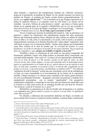 Nuestro Marx – Néstor Kohan

saber limitado y vergonzoso del entendimiento kantiano (la “reflexión extrínseca”
propia de la percepción, en palabras de Hegel). En ese sentido resuenan con fuerza las
palabras de Wagner, el ayudante de Fausto, cuando declara programáticamente “Sé
mucho, pero quiero saberlo todo”475. En el momento en el que Wagner representa en el
drama la erudición libresca y el esqueleto vacío de vida frente a la salvaje sed de
totalidad —de amor y belleza, de conocimiento y verdad— que mueve a Fausto, quien
alienta en la segunda parte de la tragedia a Mefistófeles con un eco que recuerda el
inicio de la Ciencia de la Lógica de Hegel y el prólogo a su Fenomenología: “¡Adelante
siempre! Profundicemos la cosa. En tu Nada, espero encontrar el Todo”476.
Tal era el ímpetu por alcanzar la totalidad (del mundo la vida, la naturaleza y la
práctica) y superar las limitaciones del entendimiento propias del saber puramente
libresco que tristemente padecía Fausto. Después de todo, realizar ese anhelo de unidad
entre el saber y la vida, entre el conocimiento y la acción, entre la teoría y la práctica
(magistralmente resumida en la fórmula filosófica del “sujeto-objeto” hegeliano), bien
valía hasta un pacto con el mismísimo Diablo... Incluso hasta alguien tan insospechado
como Dios confiesa en la obra de Goethe que “la actividad del hombre se cansa
fácilmente y no tarda en entregarse al encanto de un reposo absoluto. Por eso gusto de
darle un compañero, y que, aunque sea el diablo, te impulse a la acción”477.
Totalidad y praxis se constituyen de este modo en una pareja inseparable del
humanismo goethiano. Fausto solo podrá realizar su principal deseo concretando una
actividad ininterrumpida: “Bien sabes tú”, le retruca en otra oportunidad a Mefistófeles,
“que no se trata de placer [...] Mi corazón, curado ya del afán de saber, no debe
cerrarse de hoy más a dolor alguno, y lo que está repartido entre la humanidad entera
quiero yo experimentarlo en lo íntimo de mi ser; quiero abarcar con mi espíritu lo más
alto y lo más bajo, acumular en mi pecho el bien y el mal de ella, extendiendo así mi
propio ser al suyo, y como ella misma, estrellándome yo también al fin”478. Ese afán por
“apoderarse de todo lo humano” resulta más que coincidente con la sed de totalidad que
ya Kant vio como irremediable en el trasvasamiento de los límites de la experiencia
sensible y Hegel incorporó a su sistema como constitutiva del mismo género humano.
No otra cosa planteaba Nietzsche —desgajado sí del duro racionalismo y también de la
manipulación posmoderna— con su ansiado “superhombre”. Una perspectiva
ampliamente compartida y recuperada en una línea más que directa por aquel Marx que
le contestó a su hija Laura acerca de su sentencia favorita con una frase de Terencio:
“Soy humano y nada de lo humano me es ajeno”479.
Mefistófeles se entusiasma en la obra de Goethe ante tal programa y le confiesa
a su compañero que “Hasta tendría yo gusto en conocer a un tal señor; le apellidaría
señor Microcosmos”480.
No obstante, a diferencia del racionalismo dialéctico de Hegel, en Goethe esa
nueva unidad entre la teoría y la práctica incluye también, en primer plano, la dimensión
475

Véase J. W. Goethe: Fausto. Obra citada. Primera parte. p. 35.
Véase J. W. Goethe: Fausto. Obra citada. p. 266.
477
Véase J.W.Goethe: Fausto. México, Editores Mexicanos Unidos, 1981. p.21. En la ya mencionada
traducción de J.Roviralta Borrell ese fragmento se traslada al castellano de la siguiente manera: “Por
esta razón le doy gustoso un compañero que, debiendo obrar como diablo, le incite y ejerza influencia sobre él”. Obra
citada. p. 23.
478
Véase Johann W.Goethe: Fausto. [Traducción de J.Roviralta Borrell]. Obra citada. p. 73.
479
Véase Karl Marx: “Confesión”. Reproducida en F.Engels, V.L.Lenin. Rosa Luxemburg y otros:
Karl Marx como hombre, pensador y revolucionario [Antología de artículos seleccionados por David
Riazanov]. Barcelona, Crítica-Grijalbo, 1976. p.172-173.
480
Véase Johann W.Goethe: Fausto [Traducción de J.Roviralta Borrell]. Obra citada.p.74.
476

215

 