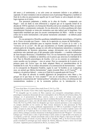 Nuestro Marx – Néstor Kohan

del amor y el sentimiento, y no solo como un momento inferior o un peldaño ya
superado. El amor romántico está al comienzo (con el personaje Margarita) y también al
final de la obra (es precisamente aquello por lo cual Fausto se salva después de todo y
logra ingresar en el cielo).
Esa presencia palpitante e inédita en la obra de Goethe —comparado con
Hegel— será sin duda su nota diferencial y original que en la segunda mitad de la
década de 1830 le aportará a la formación filosófica del joven estudiante Marx un matiz
insospechado y comúnmente soslayado. En esa dirección, la crítica goethiana del chato
entendimiento ilustrado se torna por momentos aun más radical que la hegeliana. Una
inapreciable tonalidad que para un rescate contemporáneo de Marx —desde un sesgo
crítico de la razón instrumental y del pensar meramente calculador— no debería pasar
inadvertida.
En esa perspectiva filosófica goethiana indudablemente praxiológica, el Espíritu
de la Tierra invocado por Fausto —antes de la aparición en escena de Mefistófeles—
tiene dos territorios preferidos para su inquieta morada: el “océano de la vida” y la
“tormenta de la acción”. De ahí que encontremos en Goethe (principalmente en la
primera parte de la tragedia, aunque no solo allí) un humanismo naturalista y romántico
—probablemente de herencia spinoziana, aunque obviamente con un racionalismo
muchísimo más matizado que el del pensador judío holandés—; y también influencias
de Jean-Jacques Rousseau y Giambattista Vico. En ese humanismo suyo tan particular
la vida auténtica y verdadera se identifica con la praxis que atraviesa la totalidad de lo
real. Para la filosofía praxiológica de Goethe, vivir ya no consiste en contemplar —
como sucedía con los griegos— sino en actuar. Pero su concepción de la praxis en la
primera parte del Fausto (que sin duda adoptará Marx) es omniabarcadora de la
totalidad de lo real. No se reduce únicamente a la construcción de herramientas —como
en la concepción de Benjamín Franklin, según la cual “el hombre es un toolmaking
man, un animal que fabrica herramientas” según recuerda Marx en El Capital481— ni
tampoco a la práctica laboral —como en el final de la segunda parte del Fausto482.
Sin dejar de advertir la notable diferencia de perspectivas entre Marx y los
griegos en lo que hace al “ocio creador”483 (no así en relación con Aristóteles y su
concepción comunitarista del “animal político” utilizada en la crítica a la abstracción del
iusnaturalismo moderno y de la economía política en la introducción a los

481

Véase Karl Marx: El Capital. Obra citada.Tomo I, Vol. I, p. 218.
Véase J. W. Goethe: Fausto. Obra citada. Segunda parte. pp.482-483.
483
Es innegable que los escritos de Marx expresan una concepción antropológica activista y
praxiológica sumamente distanciada del ocio contemplativo de los filósofos de la Grecia clásica. Sin
embargo, en el pensamiento de Marx convive, junto a su teoría del trabajo como praxis
desalienante, una concepción libertaria que sitúa la verdadera libertad del ser humano más allá de la
esfera material, por lo tanto, más allá del ámbito laboral (Véase K. Marx: El Capital. Obra citada.
Tomo III, Vol. 8, p.1044). Entre los discípulos que mayor atención prestaron a este componente,
no siempre advertido en los escritos de Marx merece destacarse la obra precursora de Paul
Lafargue, El derecho a la pereza, publicada originariamente en 1880 en el periódico L’Egalité. Este
folleto recupera la crítica de Marx a la jornada laboral expuesta en el extenso capítulo octavo del
tomo primero de El Capital que lleva ese mismo título y, mientras canta loas al ocio creador y a la
pereza obrera, Lafargue cuestiona duramente la ideología productivista del “Progreso”. Así sostiene
Lafargue que “Nuestra época es, dicen, el siglo del trabajo; en efecto, estamos en el siglo del dolor, de la miseria y de
la corrupción [...] todos han entonado nauseabundos cantos en honor del dios Progreso, el hijo mayor del Trabajo”.
Véase Paul Lafargue: El derecho a la pereza. México, D. F., Grijalbo, 1984. p. 18. En la misma sintonía
puede consultarse la antología que reune trabajos de Adorno, Marcuse, Fourier y otros: Con el sudor
de tu frente. Argumentos para la sociedad del ocio. Bs.As., La marca, 1995.
482

216

 